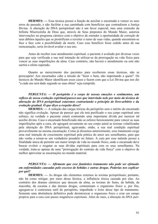 HERMES: — Essa técnica possui a função de auxiliar o encarnado a vencer os seus
erros do passado, e não facilitar a sua caminhada com benefícios que contradizem a Justiça
Divina. A alteração do DNA perispiritual não é um favor especial, mas uma extensão da
Infinita Misericórdia de Deus que, através de Seus prepostos do Mundo Maior, autoriza
intervenções no programa cármico com o objetivo de estender a oportunidade de correção de
seus débitos àqueles que se prontificam a reverter o rumo de suas vidas, quando encontram-se
face a face com a possibilidade da morte. Caso esse benefício fosse cedido antes de sua
reencamação, seria inviável avaliar o seu uso.
Antes de receber esse atendimento espiritual, o paciente é avaliado por diversas vezes
para que seja verificada a sua real intenção de utilizar-se da prorrogação na vida física para
vencer as suas imperfeições da alma. Caso contrário, não haverá o atendimento ou este não
surtirá o efeito esperado.
Quanto ao merecimento dos pacientes para receberem essas técnicas, não se
preocupem! Aos encarnados cabe a missão de "fazer o bem, não importando a quem". Os
técnicos do Mundo Maior identificam esses casos e fazem com que a Lei Divina que nos diz
"a cada um será dado segundo as suas obras" seja cumprida.
PERGUNTA: — O perispírito é o corpo de nossas emoções e sentimentos, um
reflexo de nossa evolução espiritual;parece-nos que intervindo nele por meio da técnica de
alteração do DNA perispiritual estaremos contrariando o princípio do livre-arbítrio e da
evolução gradual. O que dizes a respeito disso?
HERMES: — A redução das cargas tóxicas do perispírito sem o mérito do encarnado
não significa evolução. Apesar de parecer que ele terá purificado o seu corpo espiritual sem
esforço, na verdade o paciente estará contraindo uma importante dívida por merecer tal
auxílio divino. Caso o encarnado beneficiado não se esforce heroicamente para vencer as suas
imperfeições após a cura, ele agregará novamente ao seu corpo astral as toxinas volatilizadas
pela alteração do DNA perispiritual, agravando, então, a sua real condição espiritual
provavelmente na mesma encarnação. Como já dissemos anteriormente, esse tratamento exige
uma real intenção de crescimento espiritual pela prática do amor aos semelhantes, para que
não venha a tornar-se um verdadeiro pesadelo no futuro. A cura por esse método possui a
finalidade única de permitir um maior tempo de vida no mundo físico, onde o encarnado deve
buscar evoluir e resgatar as suas dívidas espirituais para com os seus semelhantes. Na
verdade, trata-se apenas de uma "prorrogação do contrato da vida física" com o objetivo de
melhor aproveitar as encarnações no mundo material.
PERGUNTA: — Afirmaste que esse fantástico tratamento não pode ser efetuado
em enfermidades causadas pelo excesso de bebidas e outras drogas. Poderias nos explicar
por quê?
HERMES: — As drogas são elementos externos às toxinas pcrispirituais; portanto,
não há como mitigar, por meio dessa lécnica, a influência tóxica causada por elas. Ao
contrário dos dramas cármicos que descem da alma, as toxinas do fumo, da bebida, da
maconha, da cocaína e das demais drogas, contaminam o organismo físico e, por fim,
agregam-se à contextura sutil do perispírito, impedindo o êxito desse tipo de tratamento.
Somente uma abstinência definitiva pode desintoxicar o organismo físico e criar um campo
propício para a cura com passes magnéticos espirituais. Além do mais, a alteração do DNA peri-

91

 