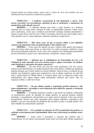 spiritual implica em reforma íntima; sendo assim, o cultivo de vícios não combina com essa
modificação moral essencial ao tratamento em questão.

PERGUNTA: — A medicina convencional já está dominando o câncer. Será
mesmo necessário esse procedimento espiritual, já que as medicações e tratamentos do
mundo físico estão obtendo sucesso?
HERMES: — A medicina humana atua sobre o corpo humano, já a medicina
espiritual atua no corpo astral, nascente de todas as enfermidades humanas. Sendo assim,
como explicamos, vemos que a medicina convencional consegue dominar parcialmente o
câncer no corpo físico, mas ele virá a "brotar" novamente, talvez até em outros órgãos, pois a
fonte geradora, que é o corpo espiritual, continuará a produzir a carga tóxica.
PERGUNTA: — Mas vemos casos em que as pessoas obtêm a cura definitiva
somente com tratamento à base de quimioterapia. Como explicar isso?
HERMES: — Esses casos são aqueles em que o espírito tinha apenas uma pequena
quota de toxinas astrais para drenar ao corpo físico ou, então,-conseguiu volatilizar a carga
tóxica pela purificação espiritual. Já nos casos mais complexos de contaminação perispiritual
por atos anticrísticos, nesta ou em vidas anteriores, certamente o câncer voltará.
PERGUNTA: — Afirmaste que os trabalhadores da Fraternidade da Cruz e do
Triângulo já estão operando com essas técnicas junto a alguns encarnados. Os médiuns
estão atendendo à expectativa dos planos superiores?
HERMES: — De certa forma sim, mas não como gostaríamos. Por esse motivo,
pedimos uma intensificação nos estudos espirituais dos corpos astrais e também da engenharia
genética humana, que é muito similar aos nossos trabalhos. Além do mais, os médiuns devem
meditar com frequência regular para contatarem-se com os planos superiores, de onde flui
todo o conhecimento do Mundo Maior. E trocarem ideias com os colegas de outras casas
espiritualistas, pois alguns podem captar informações melhores que outros. Não vos
esqueçais, irmãos: a união faz a força!
PERGUNTA: — De que adianta estudar a engenharia genética humana se não
temos equipamentos e tecnologia a nossa disposição para utilizá-los segundo a orientação
dos mentores espirituais?
HERMES: — O trabalho espiritual é mental, e não físico! Os médiuns, conhecendo
os procedimentos gerais de alteração do código genético no genoma humano, poderão
mentalizar o procedimento concentrando-se no corpo astral do paciente. Claro que existem
procedimentos técnicos que serão repassados pelas equipes espirituais responsáveis pelo
trabalho e que por uma questão de prudência não devemos revelar ao grande público alvo
deste trabalho de esclarecimento espiritual!
PERGUNTA: — Esse trabalho de alteração do DNA perispiritual não poderia ser
realizado exclusivamente pela Espiritualidade Maior sem a intervenção de médiuns encarnados?
HERMES: — Assim como é necessário o concurso dos médiuns para o
esclarecimento de um espírito desencarnado ainda muito envolvido pelos fluidos magnéticos

92

 