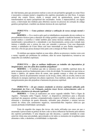da vida humana, para que possamos realizar a cura em um perispírito agregado ao corpo físico
é necessário a energia mental e magnética dos espíritos encarnados na vida física. A energia
animal dos corpos físicos, aliada à energia astral de quintessência, possui força
transformadora na matriz perispiritual dos encarnados. Assim, é imprescindível, em alguns
casos, a intervenção dos médiuns para obtermos sucesso no processo de correção do código
genético perispiritual, e também nas demais técnicas de cura espiritual.
PERGUNTA: — Como podemos otimizar a utilização de nossa energia mental e
magnética?
HERMES: — Eis o motivo pelo qual os trabalhadores encarnados devem conhecer os
procedimentos técnicos para a alteração do código genético segundo a medicina humana. lisse
estudo médico e científico é válido também para outras técnicas médicas, pois o médium,
mentalizando o procedimen-lo c entendendo o seu funcionamento, aciona urna vontade mais
intensa e trabalha com a certeza da cura, por entender o processo. Com essa disposição
mental, o trabalhador do Cristo libera com mais intensidade os seus fluidos magnéticos e
men-lais a fim de que possa alcançar êxito junto com a energia do Plano Astral.
Os médiuns que apenas impõem as suas mãos, alheios ao processo e muitas vezes com
a mente vagando por problemas do cotidiano, além de serem improdutivos, tornam-se um
empecilho aos trabalhos espirituais.
PERGUNTA: — Que os médiuns indiferentes ao trabalho são improdutivos já
imaginávamos, mas eles além disso também atrapalham?
HERMES: — O médium que não se sintoniza com o trabalho espiritual deixa de
gerar energias positivas fundamentais para o êxito da atividade. No momento em que torna-se
neutro e apático, ele apenas deixa de somar, mas quando começa a vibrar em sintonias
negativas, através de pensamentos sensuais ou de inveja, ciúme, ódio ou revolta, torna-se um
obstáculo às energias espirituais dos planos superiores. Esse médium, então, deve ser isolado
energeticamente para não prejudicar a harmonia do processo espiritual.
PERGUNTA: —Já que estamos estudando as técnicas espirituais utilizadas pela
Fraternidade da Cruz e do Triângulo, poderias trazer breves esclarecimentos sobre os
dispositivos eletrônicos de obsessão espiritual?
HERMES: — Como já explicamos em nosso segundo trabalho "Sob o Signo de
Aquário - Narrações sobre Viagens Astrais", os dispositivos eletrônicos para a obsessão
espiritual são pequenos artefatos computadorizados (espécie de"chips"), criados a partir de
elementos e tecnologia da quarta dimensão, utilizados para alimentar o sistema nervoso
central da vítima com sentimentos negativos, transmitindo-lhes impulsos elétri-cos que
causam profunda irritabilidade e prostração.
Fruto do engenho dos magos das trevas, são muito utilizados nos casos em que o
encarnado é perseverante na prática do bem e não se deixa influenciar facilmente pela sintonia
dos espíritos perturbados. É uma máquina que não descansa, e quando instalada no corpo
astral da vítima atua sem piedade, aproveitando-se de todos os momentos de invigilância para
alimentar o ódio, o desânimo, a irritabilidade e a depressão.

93

 