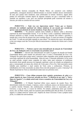 Somente técnicas avançadas do Mundo Maior, em consórcio com médiuns
qualificados, conseguem desativar definitivamente os recentes modelos desses instrumentos
do mal, pois quanto mais modernos, mais sofisticados se tornam. Inclusive, alguns deles
podem ser removidos somente depois de algumas semanas em que o encarnado tenha se
mantido em equilíbrio e paz, pois sua remoção precipitada pode ocasionar até mesmo a
loucura, por atuar no sistema nervoso central.
PERGUNTA: — Tudo isso nos impressiona muito! Vemos que os homens
alienados da realidade espiritual são vítimas indefesas de um mundo que consideram
apenas como mera fantasia de mentes lunáticas. O que dizes a respeito disso?
HERMES: — No primeiro capítulo deste trabalho já falamos sobre a descrença
espiritual da atual humanidade terrena. A Lei de Deus é justa e equânime! Infelizmente os
homens preferem se iludir vivendo tão-somente a vida material sem refletir e perceber o
mundo que o cerca fora do alcance dos cinco sentidos físicos. E como nos ensina o Evangelho
do Cristo: "A cada um será dado segundo as suas obras!" Na maioria dos casos, não podemos
evitar esse ataque cruel das Trevas por falta de merecimento e sintonia da vítima com o Astral
Superior.
PERGUNTA: — Podemos esperar uma intensificação da atuação da Fraternidade
da Cruz e do Triângulo entre os encarnados nos próximos anos?
HERMES: — Haverá uma intensificação em todos os grupos de atuação da Grande
Fraternidade Branca pelo mundo nos próximos anos. E como a Fraternidade da Cruz e do.
Triângulo faz parte desse grupo maior, estaremos todos engajados neste grande programa de
renovação espiritual de nossa humanidade. Além do mais, a transição planetária, já em curso
no atual período, exigirá maior empenho de todos, tanto para contornar os problemas
decorrentes deste grande processo de migração espiritual, como em relação aos preparativos
para a reencarnação em massa dos eleitos do Cristo para a Nova Era. Será necessário muito
trabalho para modificar o atual cenário da Terra como a conhecemos. Portanto, os
trabalhadores do Cristo encarnados no plano físico deverão preparar-se, pois a "presença" do
Mundo Espiritual na Terra se intensificará ainda mais nos próximos anos.
PERGUNTA:— Como última pergunta deste capítulo, gostaríamos de saber se a
cidade Império do Amor Universal, narrada nos livros "A História de um Anjo" e "Sob o
Signo de Aquário", é a cidade astral onde vivem os membros da Fraternidade da Cruz e do
Triângulo?
HERMES: — O Mundo Espiritual difere nesse aspecto do mundo físico. Em
determinado estado de evolução, o repouso, como o conheceis, passa a ser desnecessário para
o espírito imortal. Portanto, não estabelecemos residência como os encarnados, pois o
Universo, a casa do Pai, é o nosso lar infinito. No entanto, poderíamos dizer que existem
locais, sim, no Plano Astral, onde nos reunimos para trabalhar pela obra de Deus. E um desses
lugares é a cidade astral do "sétimo céu", Império do Amor Universal. Como o próprio nome
já diz, é a cidade dos universalistas.

94

 