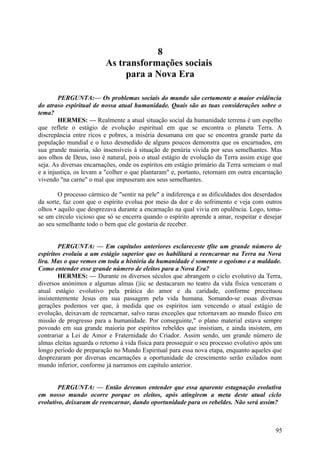 8
As transformações sociais
para a Nova Era
PERGUNTA:— Os problemas sociais do mundo são certamente a maior evidência
do atraso espiritual de nossa atual humanidade. Quais são as tuas considerações sobre o
tema?
HERMES: — Realmente a atual situação social da humanidade terrena é um espelho
que reflete o estágio de evolução espiritual em que se encontra o planeta Terra. A
discrepância entre ricos e pobres, a miséria desumana em que se encontra grande parte da
população mundial e o luxo desmedido de alguns poucos demonstra que os encarnados, em
sua grande maioria, são insensíveis à situação de penúria vivida por seus semelhantes. Mas
aos olhos de Deus, isso é natural, pois o atual estágio de evolução da Terra assim exige que
seja. As diversas encarnações, onde os espíritos em estágio primário da Terra semeiam o mal
e a injustiça, os levam a "colher o que plantaram" e, portanto, retornam em outra encarnação
vivendo "na carne" o mal que impuseram aos seus semelhantes.
O processo cármico de "sentir na pele" a indiferença e as dificuldades dos deserdados
da sorte, faz com que o espírito evolua por meio da dor e do sofrimento e veja com outros
olhos • aquilo que desprezava durante a encarnação na qual vivia em opulência. Logo, tomase um círculo vicioso que só se encerra quando o espírito aprende a amar, respeitar e desejar
ao seu semelhante todo o bem que ele gostaria de receber.
PERGUNTA: — Em capítulos anteriores esclareceste tfite um grande número de
espíritos evoluiu a um estágio superior que os habilitará a reencarnar na Terra na Nova
lira. Mas o que vemos em toda a história da humanidade é somente o egoísmo e a maldade.
Como entender esse grande número de eleitos para a Nova Era?
HERMES: — Durante os diversos séculos que abrangem o ciclo evolutivo da Terra,
diversos anónimos e algumas almas (|iic se destacaram no teatro da vida física venceram o
atual estágio evolutivo pela prática do amor e da caridade, conforme preceituou
insistentemente Jesus em sua passagem pela vida humana. Somando-se essas diversas
gerações podemos ver que, à medida que os espíritos iam vencendo o atual estágio de
evolução, deixavam de reencarnar, salvo raras exceções que retornavam ao mundo físico em
missão de progresso para a humanidade. Por conseguinte," o plano material estava sempre
povoado em sua grande maioria por espíritos rebeldes que insistiam, e ainda insistem, em
contrariar a Lei de Amor e Fraternidade do Criador. Assim sendo, um grande número de
almas eleitas aguarda o retorno à vida física para prosseguir o seu processo evolutivo após um
longo período de preparação no Mundo Espiritual para essa nova etapa, enquanto aqueles que
desprezaram por diversas encarnações a oportunidade de crescimento serão exilados num
mundo inferior, conforme já narramos em capítulo anterior.
PERGUNTA: — Então devemos entender que essa aparente estagnação evolutiva
em nosso mundo ocorre porque os eleitos, após atingirem a meta deste atual ciclo
evolutivo, deixaram de reencarnar, dando oportunidade para os rebeldes. Não será assim?

95

 