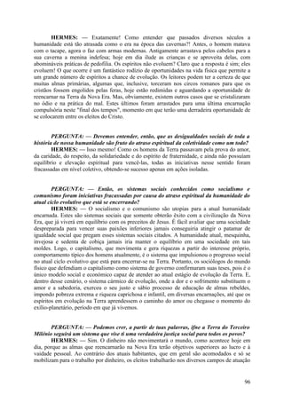 HERMES: — Exatamente! Como entender que passados diversos séculos a
humanidade está tão atrasada como o era na época das cavernas?! Antes, o homem matava
com o tacape, agora o faz com armas modernas. Antigamente arrastava pelos cabelos para a
sua caverna a menina indefesa; hoje em dia ilude as crianças e se aproveita delas, com
abomináveis práticas de pedofilia. Os espíritos não evoluem? Claro que a resposta é sim; eles
evoluem! O que ocorre é um fantástico rodízio de oportunidades na vida física que permite a
um grande número de espíritos a chance de evolução. Os leitores podem ter a certeza de que
muitas almas primárias, algumas que, inclusive, torceram nos circos romanos para que os
cristãos fossem engolidos pelas feras, hoje estão redimidas e aguardando a oportunidade de
reencarnar na Terra da Nova Era. Mas, obviamente, existem outros casos que se cristalizaram
no ódio e na prática do mal. Estes últimos foram arrastados para uma última encarnação
compulsória neste "final dos tempos", momento em que terão uma derradeira oportunidade de
se colocarem entre os eleitos do Cristo.
PERGUNTA: — Devemos entender, então, que as desigualdades sociais de toda a
história de nossa humanidade são fruto do atraso espiritual da coletividade como um todo?
HERMES: — Isso mesmo! Como os homens da Terra passavam pela prova do amor,
da caridade, do respeito, da solidariedade e do espírito de fraternidade, e ainda não possuíam
equilíbrio e elevação espiritual para vencê-las, todas as iniciativas nesse sentido foram
fracassadas em nível coletivo, obtendo-se sucesso apenas em ações isoladas.
PERGUNTA: — Então, os sistemas sociais conhecidos como socialismo e
comunismo foram iniciativas fracassadas por causa do atraso espiritual da humanidade do
atual ciclo evolutivo que está se encerrando?
HERMES: — O socialismo e o comunismo são utopias para a atual humanidade
encarnada. Estes são sistemas sociais que somente obterão êxito com a civilização da Nova
Era, que já viverá em equilíbrio com os preceitos de Jesus. É fácil avaliar que uma sociedade
despreparada para vencer suas paixões inferiores jamais conseguiria atingir o patamar de
igualdade social que pregam esses sistemas sociais citados. A humanidade atual, mesquinha,
invejosa e sedenta de cobiça jamais iria manter o equilíbrio em uma sociedade em tais
moldes. Logo, o capitalismo, que movimenta e gera riquezas a partir do interesse próprio,
comportamento típico dos homens atualmente, é o sistema que impulsionou o progresso social
no atual ciclo evolutivo que está para encerrar-se na Terra. Portanto, os sociólogos do mundo
físico que defendiam o capitalismo como sistema de governo confirmaram suas teses, pois é o
único modelo social e económico capaz de atender ao atual estágio de evolução da Terra. E,
dentro desse cenário, o sistema cármico de evolução, onde a dor e o sofrimento substituem o
amor e a sabedoria, exerceu o seu justo e sábio processo de educação de almas rebeldes,
impondo pobreza extrema e riqueza caprichosa e infantil, em diversas encarnações, até que os
espíritos em evolução na Terra aprendessem o caminho do amor ou chegasse o momento do
exílio-planetário, período em que já vivemos.
PERGUNTA: — Podemos crer, a partir de tuas palavras, ifne a Terra do Terceiro
Milénio seguirá um sistema que vise ti uma verdadeira justiça social para todos os povos?
HERMES: — Sim. O dinheiro não movimentará o mundo, como acontece hoje em
dia, porque as almas que reencarnarão na Nova Era terão objetivos superiores ao lucro e à
vaidade pessoal. Ao contrário dos atuais habitantes, que em geral são acomodados e só se
mobilizam para o trabalho por dinheiro, os eleitos trabalharão nos diversos campos de atuação

96

 