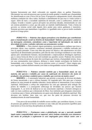 humana basicamente por ideal, colocando em segundo plano os ganhos financeiros.
Obviamente isso será um processo que ocorrerá de modo gradual, à medida que a humanidade
for identificando-se com a Nova Era na Terra. O progressivo adequamento social, oferecendo
melhores condições de vida a todos, facilitará o entendimento de que esse é o rumo correto a
seguir. Além do mais, a sociedade capitalista de mercado, como a conhecemos, entrará em
colapso, levando o mundo a graves privações nas próximas décadas, demonstrando ser este
um sistema predatório e cruel, que não pode ser mantido indefinidamente. Toda a forma de
governo ou sistema social onde alguém deve perder para outros ganharem é transitório.
Somente governos que mantenham o equilíbrio e a igualdade entre os povos trarão resultados
positivos a longo prazo.
PERGUNTA: — Poderias citar alguns pensadores e/ou idealistas que contribuíram
para a transformação social na história da humanidade? Sabemos que preferes centrar-te
na mensagem; entretanto, entendemos como é importante tal informação em razão da
diversidade de teorias e métodos referentes aos pensamentos sociais,
HERMES: — Para citarmos alguns pensadores, necessitaríamos explanar suas teses e
principais ideias; caso contrário, estaríamos atestando plenamente o trabalho realizado por
este ou aquele pensador. Como esta obra não possui tal objetivo, não adentraremos em teses
específicas de determinados pensadores, pelo fato de estes sociólogos moldarem as suas ideias
apenas pelo entendimento humano, desconsiderando a imprescindível abordagem espiritual,
que é a única forma de obter-se um real resultado nas questões sociais. Podemos tão-somente
defender a forma de pensar do maior dos sociólogos que instruiu a humanidade terrena. Jesus,
em seus ensinamentos imor-redouros, delineou o maior tratado sociológico da história da
humanidade, com a máxima: "Ama ao teu próximo como a ti mesmo!", chave mágica que,
caso seguida, acabaria definitivamente com todas as desigualdades sociais da humanidade.
PERGUNTA: — Podemos entender também que a humanidade atual, em sua
maioria, não aprecia o trabalho por causa da exploração dos detentores dos meios de
produção e das péssimas condições para o trabalho, que ocorrem em muitos casos?
HERMES: — A automação industrial, que permite a execução de diversas atividades
de forma mecanizada e sem o esforço humano, foi inspirada pelo Alto para que o homem
pudesse ter uma jornada de trabalho reduzida e assim dedicar-se intensamente à sua evolução
espiritual. Infelizmente a cobiça dos empresários fez com que optassem pela redução dos
postos de trabalho e a consequente sobrecarga de atividades aos poucos que ficaram
empregados. E, ao invés de dedicar-se ao seu crescimento espiritual, o homem entregou-se
cada vez mais a práticas que o distanciam de Deus. Isso realmente gera desgastes emocionais
e incertezas para o futuro, principalmente em quem está afastado da sabedoria espiritual. Mas
devemos nos lembrar, mais uma vez, que isso faz parte do processo cár-mico de
amadurecimento da atual humanidade.
Uma prova da necessidade do trabalho nesses moldes, que consideras injusto, é o caso
de pessoas que ganham na loteria e arruinam as suas vidas por não possuírem equilíbrio para
man-terem-se livres da força disciplinadora do trabalho.
PERGUNTA: — Fenómenos como a globalização, em que o mercado mundial
impõe maior competitividade entre as empresas, talvez tenham conduzido esses detentores
dos meios de produção a explorarem os seus empregados para reduzir custos com o

97

 
