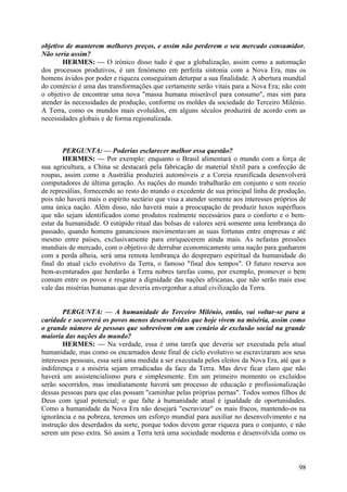 objetivo de manterem melhores preços, e assim não perderem o seu mercado consumidor.
Não seria assim?
HERMES: — O irónico disso tudo é que a globalização, assim como a automação
dos processos produtivos, é um fenómeno em perfeita sintonia com a Nova Era, mas os
homens ávidos por poder e riqueza conseguiram deturpar a sua finalidade. A abertura mundial
do comércio é uma das transformações que certamente serão vitais para a Nova Era; não com
o objetivo de encontrar uma nova "massa humana miserável para consumo", mas sim para
atender às necessidades de produção, conforme os moldes da sociedade do Terceiro Milénio.
A Terra, como os mundos mais evoluídos, em alguns séculos produzirá de acordo com as
necessidades globais e de forma regionalizada.

PERGUNTA: — Poderias esclarecer melhor essa questão?
HERMES: — Por exemplo: enquanto o Brasil alimentará o mundo com a força de
sua agricultura, a China se destacará pela fabricação de material têxtil para a confecção de
roupas, assim como a Austrália produzirá automóveis e a Coreia reunificada desenvolverá
computadores de última geração. As nações do mundo trabalharão em conjunto e sem receio
de represálias, fornecendo ao resto do mundo o excedente de sua principal linha de produção,
pois não haverá mais o espírito sectário que visa a atender somente aos interesses próprios de
uma única nação. Além disso, não haverá mais a preocupação de produzir luxos supérfluos
que não sejam identificados como produtos realmente necessários para o conforto e o bemestar da humanidade. O estúpido ritual das bolsas de valores será somente uma lembrança do
passado, quando homens gananciosos movimentavam as suas fortunas entre empresas e até
mesmo entre países, exclusivamente para enriquecerem ainda mais. As nefastas pressões
mundiais de mercado, com o objetivo de derrubar economicamente uma nação para ganharem
com a perda alheia, será uma remota lembrança do despreparo espiritual da humanidade do
final do atual ciclo evolutivo da Terra, o famoso "final dos tempos". O futuro reserva aos
bem-aventurados que herdarão a Terra nobres tarefas como, por exemplo, promover o bem
comum entre os povos e resgatar a dignidade das nações africanas, que não serão mais esse
vale das misérias humanas que deveria envergonhar a atual civilização da Terra.
PERGUNTA: — A humanidade do Terceiro Milénio, então, vai voltar-se para a
caridade e socorrerá os povos menos desenvolvidos que hoje vivem na miséria, assim como
o grande número de pessoas que sobrevivem em um cenário de exclusão social na grande
maioria das nações do mundo?
HERMES: — Na verdade, essa é uma tarefa que deveria ser executada pela atual
humanidade, mas como os encarnados deste final de ciclo evolutivo se escravizaram aos seus
interesses pessoais, essa será uma medida a ser executada pelos eleitos da Nova Era, até que a
indiferença e a miséria sejam erradicadas da face da Terra. Mas deve ficar claro que não
haverá um assistencialismo pura e simplesmente. Em um primeiro momento os excluídos
serão socorridos, mas imediatamente haverá um processo de educação e profissionalização
dessas pessoas para que elas possam "caminhar pelas próprias pernas". Todos somos filhos de
Deus com igual potencial; o que falte à humanidade atual é igualdade de oportunidades.
Como a humanidade da Nova Era não desejará "escravizar" os mais fracos, mantendo-os na
ignorância e na pobreza, teremos um esforço mundial para auxiliar no desenvolvimento e na
instrução dos deserdados da sorte, porque todos devem gerar riqueza para o conjunto, e não
serem um peso extra. Só assim a Terra terá uma sociedade moderna e desenvolvida como os

98

 