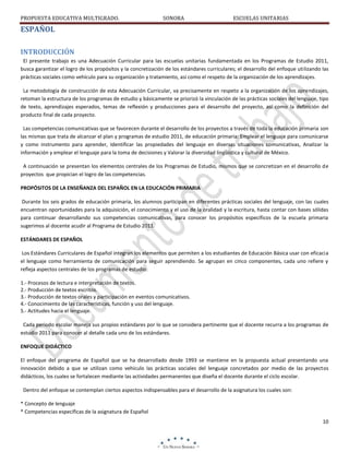 PROPUESTA EDUCATIVA MULTIGRADO.

SONORA

ESCUELAS UNITARIAS

ESPAÑOL
INTRODUCCIÓN
El presente trabajo es una Adecuación Curricular para las escuelas unitarias fundamentada en los Programas de Estudio 2011,
busca garantizar el logro de los propósitos y la concretización de los estándares curriculares; el desarrollo del enfoque utilizando las
prácticas sociales como vehículo para su organización y tratamiento, así como el respeto de la organización de los aprendizajes.
La metodología de construcción de esta Adecuación Curricular, va precisamente en respeto a la organización de los aprendizajes,
retoman la estructura de los programas de estudio y básicamente se priorizó la vinculación de las prácticas sociales del lenguaje, tipo
de texto, aprendizajes esperados, temas de reflexión y producciones para el desarrollo del proyecto, así como la definición del
producto final de cada proyecto.
Las competencias comunicativas que se favorecen durante el desarrollo de los proyectos a través de toda la educación primaria son
las mismas que trata de alcanzar el plan y programas de estudio 2011, de educación primaria: Emplear el lenguaje para comunicarse
y como instrumento para aprender, Identificar las propiedades del lenguaje en diversas situaciones comunicativas, Analizar la
información y emplear el lenguaje para la toma de decisiones y Valorar la diversidad lingüística y cultural de México.
A continuación se presentan los elementos centrales de los Programas de Estudio, mismos que se concretizan en el desarrollo de
proyectos que propician el logro de las competencias.
PROPÓSITOS DE LA ENSEÑANZA DEL ESPAÑOL EN LA EDUCACIÓN PRIMARIA
Durante los seis grados de educación primaria, los alumnos participan en diferentes prácticas sociales del lenguaje, con las cuales
encuentran oportunidades para la adquisición, el conocimiento y el uso de la oralidad y la escritura, hasta contar con bases sólidas
para continuar desarrollando sus competencias comunicativas, para conocer los propósitos específicos de la escuela primaria
sugerimos al docente acudir al Programa de Estudio 2011.
ESTÁNDARES DE ESPAÑOL
Los Estándares Curriculares de Español integran los elementos que permiten a los estudiantes de Educación Básica usar con eficacia
el lenguaje como herramienta de comunicación para seguir aprendiendo. Se agrupan en cinco componentes, cada uno refiere y
refleja aspectos centrales de los programas de estudio:
1.- Procesos de lectura e interpretación de textos.
2.- Producción de textos escritos.
3.- Producción de textos orales y participación en eventos comunicativos.
4.- Conocimiento de las características, función y uso del lenguaje.
5.- Actitudes hacia el lenguaje.
Cada periodo escolar maneja sus propios estándares por lo que se considera pertinente que el docente recurra a los programas de
estudio 2011 para conocer al detalle cada uno de los estándares.
ENFOQUE DIDÁCTICO
El enfoque del programa de Español que se ha desarrollado desde 1993 se mantiene en la propuesta actual presentando una
innovación debido a que se utilizan como vehículo las prácticas sociales del lenguaje concretados por medio de las proyectos
didácticos, los cuales se fortalecen mediante las actividades permanentes que diseña el docente durante el ciclo escolar.
Dentro del enfoque se contemplan ciertos aspectos indispensables para el desarrollo de la asignatura los cuales son:
* Concepto de lenguaje
* Competencias específicas de la asignatura de Español
10

 