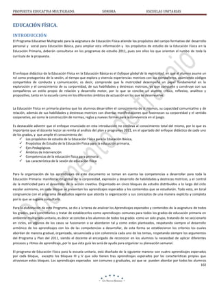 PROPUESTA EDUCATIVA MULTIGRADO.

SONORA

ESCUELAS UNITARIAS

EDUCACIÓN FÍSICA.
INTRODUCCIÓN
El Programa Educativo Multigrado para la asignatura de Educación Física atiende los propósitos del campo formativo del desarrollo
personal y social para Educación Básica, para ampliar esta información y los propósitos de estudio de la Educación Física en la
Educación Primaria, deberán consultarse en los programas de estudio 2011, pues son ellos los que orientan el rumbo de toda la
currícula de la propuesta.

El enfoque didáctico de la Educación Física en la Educación Básica es el Enfoque global de la motricidad, en que el alumno asume un
rol como protagonista de la sesión, al tiempo que explora y vivencia experiencias motrices con sus compañeros, asumiendo códigos
compartidos de conducta y comunicación; es decir, comprende que la motricidad desempeña un papel fundamental en la
exploración y el conocimiento de su corporeidad, de sus habilidades y destrezas motrices, ya que comparte y construye con sus
compañeros un estilo propio de relación y desarrollo motor, por lo que se concibe un alumno crítico, reflexivo, analítico y
propositivo, tanto en la escuela como en los diferentes ámbitos de actuación en los que se desenvuelve.

La Educación Física en primaria plantea que los alumnos desarrollen el conocimiento de sí mismos, su capacidad comunicativa y de
relación, además de sus habilidades y destrezas motrices con diversas manifestaciones que favorezcan su corporeidad y el sentido
cooperativo, así como la construcción de normas, reglas y nuevas formas para la convivencia en el juego.
Es destacable advertir que el enfoque enunciado en esta introducción no conlleva al conocimiento total del mismo, por lo que es
importante que el docente lector se remita al análisis del plan y programas 2011, en el apartado del enfoque didáctico de cada uno
de los grados, y que amplíe el conocimiento de:
 Los propósitos de estudio de la Educación Física para la Educación Básica,
 Propósitos de Estudio de la Educación Física para la educación primaria,
 Ejes Pedagógicos
 Ámbitos de intervención
 Competencias de la educación física para primaria
 Las característica de la sesión de educación física

Para la organización de los aprendizajes de este documento se toman en cuenta las competencias a desarrollar para toda la
Educación Primaria: manifestación global de la corporeidad, expresión y desarrollo de habilidades y destrezas motrices, y el control
de la motricidad para el desarrollo de la acción creativa. Organizado en cinco bloques de estudio distribuidos a lo largo del ciclo
escolar asimismo, en cada bloque se presentan los aprendizajes esperados y los contenidos que se estudiarán. Todo esto, en total
congruencia con el programa de estudios vigente que aborda la organización y sus conceptos de una manera explícita y completa
por lo que se sugiere consultarlo.
Para la elaboración de este Programa, se dio a la tarea de analizar los Aprendizajes esperados y contenidos de la asignatura de todos
los grados, para concretarlos y tratar de establecerlos como aprendizajes comunes para todos los grados de educación primaria en
ambiente multigrado unitario, es decir se concibe a los alumnos de todos los grados como un solo grupo, tratando de no seccionarlo
en ciclos, en algunos de los casos se fusionaron o se abordaron tal y como están planteados, respetando siempre el desarrollo
armónico de los aprendizajes con los de las competencias a desarrollar, de esta forma se establecieron los criterios los cuales
abordan de manera gradual, organizada, secuenciada y con coherencia cada uno de los temas, respetando siempre los argumentos
del Programa y Plan del 2011, siendo el docente el encargado de reconocer en los alumnos la necesidad de aplicar diferentes
procesos y ritmos de aprendizaje, por lo que ésta guía les será de ayuda para organizar su planeación semanal.
El programa de Educación Física para la escuela unitaria, está diseñado de la siguiente manera: son cuatro aprendizajes esperados
por cada bloque, excepto los bloques III y V que sólo tienen tres aprendizajes esperados por las características propias que
atraviesan estos bloques. Los aprendizajes esperados son comunes y graduales, así que se pueden abordar por todos los alumnos
102

 