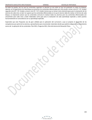 PROPUESTA EDUCATIVA MULTIGRADO.

SONORA

ESCUELAS UNITARIAS

de todos los grados, por los que los contenidos sugeridos se abordan en ese orden ya que son graduales en todos los bloques,
además, en la organización de cada bloque se presentan los contenidos diferenciados por ciclo escolar, primer ciclo (1º. Y 2º. Grado),
segundo ciclo (3º. Y 4º. Grado), y tercer ciclo (5º. Y 6º. Grado) mismos que se toman como elemento guía para la evaluación de los
alumnos de cada ciclo, es decir se supone que los contenidos diferenciados es lo que el alumno debe de realizar al término de cada
bloque, es importante aclarar que los contenidos comunes lo realizan todos los alumnos pero los contenidos diferenciados son
únicamente para cada ciclo y están redactados como guía para la evaluación de cada aprendizaje esperado y están puestos
horizontalmente en concordancia con su aprendizaje esperado.
Esperando que esta Propuesta sea de gran utilidad para la aplicación del curriculum y que se propicie el desarrollo de las
competencias por parte de los alumnos, aprovechamos para recomendar materiales donde que podrán enriquecer su conocimiento
acerca de la aplicación de los contenidos: Plan 2011, Programa 2011, libro del alumno de Educación Física,

103

 