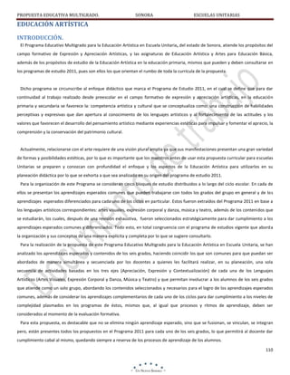 PROPUESTA EDUCATIVA MULTIGRADO.

SONORA

ESCUELAS UNITARIAS

EDUCACIÓN ARTÍSTICA
INTRODUCCIÓN.
El Programa Educativo Multigrado para la Educación Artística en Escuela Unitaria, del estado de Sonora, atiende los propósitos del
campo formativo de Expresión y Apreciación Artísticas, y las asignaturas de Educación Artística y Artes para Educación Básica,
además de los propósitos de estudio de la Educación Artística en la educación primaria, mismos que pueden y deben consultarse en
los programas de estudio 2011, pues son ellos los que orientan el rumbo de toda la currícula de la propuesta.

Dicho programa se circunscribe al enfoque didáctico que marca el Programa de Estudio 2011, en el cual se define que para dar
continuidad al trabajo realizado desde preescolar en el campo formativo de expresión y apreciación artísticas, en la educación
primaria y secundaria se favorece la: competencia artística y cultural que se conceptualiza como: una construcción de habilidades
perceptivas y expresivas que dan apertura al conocimiento de los lenguajes artísticos y al fortalecimiento de las actitudes y los
valores que favorecen el desarrollo del pensamiento artístico mediante experiencias estéticas para impulsar y fomentar el aprecio, la
comprensión y la conservación del patrimonio cultural.

Actualmente, relacionarse con el arte requiere de una visión plural amplia ya que sus manifestaciones presentan una gran variedad
de formas y posibilidades estéticas, por lo que es importante que los maestros antes de usar esta propuesta curricular para escuelas
Unitarias se preparen y conozcan con profundidad el enfoque y los aspectos de la Educación Artística para utilizarlos en su
planeación didáctica por lo que se exhorta a que sea analizado en su origen del programa de estudio 2011.
Para la organización de este Programa se consideran cinco bloques de estudio distribuidos a lo largo del ciclo escolar. En cada de
ellos se presentan los aprendizajes esperados comunes que pueden trabajarse con todos los grados del grupo en general y de los
aprendizajes esperados diferenciados para cada uno de los ciclos en particular. Estos fueron extraídos del Programa 2011 en base a
los lenguajes artísticos correspondientes: artes visuales, expresión corporal y danza, música y teatro, además de los contenidos que
se estudiarán, los cuales, después de una revisión exhaustiva, fueron seleccionados estratégicamente para dar cumplimiento a los
aprendizajes esperados comunes y diferenciados. Todo esto, en total congruencia con el programa de estudios vigente que aborda
la organización y sus conceptos de una manera explícita y completa por lo que se sugiere consultarlo.
Para la realización de la propuesta de este Programa Educativo Multigrado para la Educación Artística en Escuela Unitaria, se han
analizado los aprendizajes esperados y contenidos de los seis grados, haciendo coincidir los que son comunes para que puedan ser
abordados de manera simultánea y secuenciada por los docentes a quienes les facilitará realizar, en su planeación, una sola
secuencia de actividades basadas en los tres ejes (Apreciación, Expresión y Contextualización) de cada una de los Lenguajes
Artísticos (Artes Visuales, Expresión Corporal y Danza, Música y Teatro) y que permitan involucrar a los alumnos de los seis grados
que atiende como un solo grupo, abordando los contenidos seleccionados y necesarios para el logro de los aprendizajes esperados
comunes, además de considerar los aprendizajes complementarios de cada uno de los ciclos para dar cumplimiento a los niveles de
complejidad plasmados en los programas de éstos, mismos que, al igual que procesos y ritmos de aprendizaje, deben ser
considerados al momento de la evaluación formativa.
Para esta propuesta, es destacable que no se elimina ningún aprendizaje esperado, sino que se fusionan, se vinculan, se integran
pero, están presentes todos los propuestos en el Programa 2011 para cada uno de los seis grados, lo que permitirá al docente dar
cumplimiento cabal al mismo, quedando siempre a reserva de los procesos de aprendizaje de los alumnos.
110

 