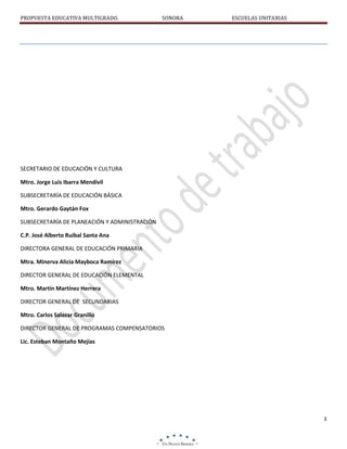 PROPUESTA EDUCATIVA MULTIGRADO.

SONORA

ESCUELAS UNITARIAS

SECRETARIO DE EDUCACIÓN Y CULTURA
Mtro. Jorge Luis Ibarra Mendívil
SUBSECRETARÍA DE EDUCACIÓN BÁSICA
Mtro. Gerardo Gaytán Fox
SUBSECRETARÍA DE PLANEACIÓN Y ADMINISTRACIÓN
C.P. José Alberto Ruibal Santa Ana
DIRECTORA GENERAL DE EDUCACIÓN PRIMARIA
Mtra. Minerva Alicia Mayboca Ramírez
DIRECTOR GENERAL DE EDUCACIÓN ELEMENTAL
Mtro. Martín Martínez Herrera
DIRECTOR GENERAL DE SECUNDARIAS
Mtro. Carlos Salazar Granillo
DIRECTOR GENERAL DE PROGRAMAS COMPENSATORIOS
Lic. Esteban Montaño Mejías

3

 
