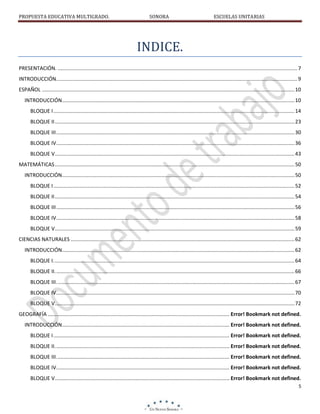 PROPUESTA EDUCATIVA MULTIGRADO.

SONORA

ESCUELAS UNITARIAS

INDICE.
PRESENTACIÓN. ...................................................................................................................................................................... 7
INTRODUCCIÓN. ...................................................................................................................................................................... 9
ESPAÑOL ............................................................................................................................................................................... 10
INTRODUCCIÓN................................................................................................................................................................. 10
BLOQUE I ....................................................................................................................................................................... 14
BLOQUE II ...................................................................................................................................................................... 23
BLOQUE III ..................................................................................................................................................................... 30
BLOQUE IV ..................................................................................................................................................................... 36
BLOQUE V ...................................................................................................................................................................... 43
MATEMÁTICAS ...................................................................................................................................................................... 50
INTRODUCCIÓN................................................................................................................................................................. 50
BLOQUE I ....................................................................................................................................................................... 52
BLOQUE II ...................................................................................................................................................................... 54
BLOQUE III ..................................................................................................................................................................... 56
BLOQUE IV ..................................................................................................................................................................... 58
BLOQUE V ...................................................................................................................................................................... 59
CIENCIAS NATURALES ........................................................................................................................................................... 62
INTRODUCCIÓN................................................................................................................................................................. 62
BLOQUE I. ...................................................................................................................................................................... 64
BLOQUE II. ..................................................................................................................................................................... 66
BLOQUE III. .................................................................................................................................................................... 67
BLOQUE IV. .................................................................................................................................................................... 70
BLOQUE V. ..................................................................................................................................................................... 72
GEOGRAFÍA .............................................................................................................................. Error! Bookmark not defined.
INTRODUCCIÓN.................................................................................................................... Error! Bookmark not defined.
BLOQUE I .......................................................................................................................... Error! Bookmark not defined.
BLOQUE II. ........................................................................................................................ Error! Bookmark not defined.
BLOQUE III. ....................................................................................................................... Error! Bookmark not defined.
BLOQUE IV. ....................................................................................................................... Error! Bookmark not defined.
BLOQUE V. ........................................................................................................................ Error! Bookmark not defined.
5

 