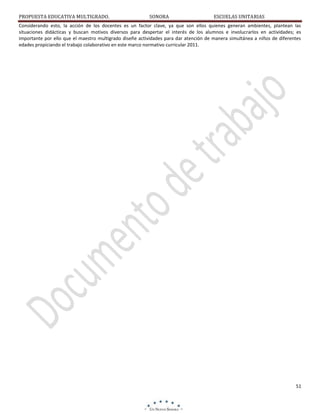 PROPUESTA EDUCATIVA MULTIGRADO.

SONORA

ESCUELAS UNITARIAS

Considerando esto, la acción de los docentes es un factor clave, ya que son ellos quienes generan ambientes, plantean las
situaciones didácticas y buscan motivos diversos para despertar el interés de los alumnos e involucrarlos en actividades; es
importante por ello que el maestro multigrado diseñe actividades para dar atención de manera simultánea a niños de diferentes
edades propiciando el trabajo colaborativo en este marco normativo curricular 2011.

51

 