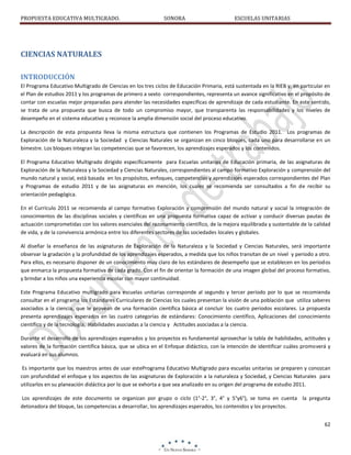 PROPUESTA EDUCATIVA MULTIGRADO.

SONORA

ESCUELAS UNITARIAS

CIENCIAS NATURALES
INTRODUCCIÓN
El Programa Educativo Multigrado de Ciencias en los tres ciclos de Educación Primaria, está sustentada en la RIEB y, en particular en
el Plan de estudios 2011 y los programas de primero a sexto correspondientes, representa un avance significativo en el propósito de
contar con escuelas mejor preparadas para atender las necesidades específicas de aprendizaje de cada estudiante. En este sentido,
se trata de una propuesta que busca de todo un compromiso mayor, que transparenta las responsabilidades y los niveles de
desempeño en el sistema educativo y reconoce la amplia dimensión social del proceso educativo.
La descripción de esta propuesta lleva la misma estructura que contienen los Programas de Estudio 2011. Los programas de
Exploración de la Naturaleza y la Sociedad y Ciencias Naturales se organizan en cinco bloques, cada uno para desarrollarse en un
bimestre. Los bloques integran las competencias que se favorecen, los aprendizajes esperados y los contenidos.
El Programa Educativo Multigrado dirigido específicamente para Escuelas unitarias de Educación primaria, de las asignaturas de
Exploración de la Naturaleza y la Sociedad y Ciencias Naturales, correspondientes al campo formativo Exploración y comprensión del
mundo natural y social, está basada en los propósitos, enfoques, competencias y aprendizajes esperados correspondientes del Plan
y Programas de estudio 2011 y de las asignaturas en mención, los cuales se recomienda ser consultados a fin de recibir su
orientación pedagógica.
En el Currículo 2011 se recomienda al campo formativo Exploración y comprensión del mundo natural y social la integración de
conocimientos de las disciplinas sociales y científicas en una propuesta formativa capaz de activar y conducir diversas pautas de
actuación comprometidas con los valores esenciales del razonamiento científico, de la mejora equilibrada y sustentable de la calidad
de vida, y de la convivencia armónica entre los diferentes sectores de las sociedades locales y globales.
Al diseñar la enseñanza de las asignaturas de Exploración de la Naturaleza y la Sociedad y Ciencias Naturales, será importante
observar la gradación y la profundidad de los aprendizajes esperados, a medida que los niños transitan de un nivel y periodo a otro.
Para ellos, es necesario disponer de un conocimiento muy claro de los estándares de desempeño que se establecen en los períodos
que enmarca la propuesta formativa de cada grado. Con el fin de orientar la formación de una imagen global del proceso formativo,
y brindar a los niños una experiencia escolar con mayor continuidad.
Este Programa Educativo multigrado para escuelas unitarias corresponde al segundo y tercer período por lo que se recomienda
consultar en el programa los Estándares Curriculares de Ciencias los cuales presentan la visión de una población que utiliza saberes
asociados a la ciencia, que le provean de una formación científica básica al concluir los cuatro periodos escolares. La propuesta
presenta aprendizajes esperados en las cuatro categorías de estándares: Conocimiento científico, Aplicaciones del conocimiento
científico y de la tecnología, Habilidades asociadas a la ciencia y Actitudes asociadas a la ciencia.
Durante el desarrollo de los aprendizajes esperados y los proyectos es fundamental aprovechar la tabla de habilidades, actitudes y
valores de la formación científica básica, que se ubica en el Enfoque didáctico, con la intención de identificar cuáles promoverá y
evaluará en sus alumnos.
Es importante que los maestros antes de usar estePrograma Educativo Multigrado para escuelas unitarias se preparen y conozcan
con profundidad el enfoque y los aspectos de las asignaturas de Exploración a la naturaleza y Sociedad, y Ciencias Naturales para
utilizarlos en su planeación didáctica por lo que se exhorta a que sea analizado en su origen del programa de estudio 2011.
Los aprendizajes de este documento se organizan por grupo o ciclo (1°-2°, 3°, 4° y 5°y6°), se toma en cuenta la pregunta
detonadora del bloque, las competencias a desarrollar, los aprendizajes esperados, los contenidos y los proyectos.
62

 