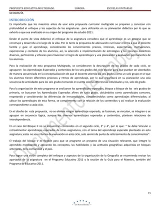 PROPUESTA EDUCATIVA MULTIGRADO.

SONORA

ESCUELAS UNITARIAS

GEOGRAFÍA

INTRODUCCIÓN
Es importante que los maestros antes de usar esta propuesta curricular multigrado se preparen y conozcan con
profundidad el enfoque y los aspectos de las asignaturas para utilizarlos en su planeación didáctica por lo que se
exhorta a que sea analizado en su origen del programa de estudio 2011.
Desde el punto de vista didáctico el enfoque de la asignatura considera que el aprendizaje es un proceso que se
construye y desarrolla a lo largo de la vida. Por lo tanto la propuesta de adecuación curricular orienta a que el docente
facilite y guie el aprendizaje, considerando los conocimientos previos, intereses, expectativas, motivaciones,
experiencias y contexto de los alumnos, así, la selección e implementación de estrategias y los recursos didácticos
diversos, pertinentes y eficaces para favorecer el logro de aprendizajes y una planeación y evaluación permanentes de
los alumnos.
Para la realización de esta propuesta Multigrado, se consideraron la descripción de los grados de cada ciclo, se
agruparon los Aprendizajes Esperados y contenidos de los seis grados del ciclo escolar para que puedan ser abordados
de manera secuenciada en la conceptualización de que el docente atienda los seis grados como un solo grupo en el que
los alumnos tienen diferentes procesos y ritmos de aprendizaje, por lo que organizará en su planeación una sola
secuencia de actividades para los seis grados tomando en cuenta solo las diferencias individuales y no, solo de grado.
Para la organización de este programa se analizaron los aprendizajes esperados, bloque a bloque de los seis grados de
primaria, se buscaron los Aprendizajes Esperados afines de cada grado, ubicándolos como aprendizajes comunes,
respetando y considerando las diferencias de irreconciliables, considerándolos como aprendizajes diferenciados; al
ubicar los aprendizajes de esta forma, se complementa con la relación de los contenidos y así realizar la evaluación
correspondiente a cada ciclo.
En el diseño de esta propuesta, no se elimina ningún aprendizaje esperado, se fusionan, se vinculan, se integran o se
agrupan en secuencia lógica, aunque los diversos aprendizajes esperados y contenidos, plantean relaciones de
interdependencia.
En el caso del Bloque II no se encuentran contenidos en el segundo ciclo, 3° y 4°, por lo que: “ Se debe Vincular o
retroalimentar aprendizajes esperados de otras asignaturas, con el tema del aprendizaje esperado planteado en esta
asignatura; estos no son criterios de evaluación en este ciclo, solo servirá de punto de reforzamiento de conocimientos”.
El trabajo del bloque V es flexible para que se programe un proyecto de una situación relevante, que integre lo
aprendido movilizando y aplicando los conceptos, las habilidades y las actitudes geográficas adquiridas en bloques
anteriores, de la comunidad y el país.
Para lograr una visión completa del enfoque y aspectos de la organización de la Geografía se recomienda revisar los
apartados de la asignatura en el Programa Educativo 2011 y la sección de la Guía para el Maestro, también del
Programa de Educativo 2011.

73

 