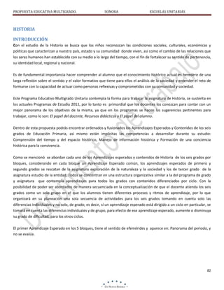 PROPUESTA EDUCATIVA MULTIGRADO.

SONORA

ESCUELAS UNITARIAS

HISTORIA
INTRODUCCIÓN
Con el estudio de la Historia se busca que los niños reconozcan las condiciones sociales, culturales, económicas y
políticas que caracterizan a nuestro país, estado y su comunidad donde viven, así como el cambio de las relaciones que
los seres humanos han establecido con su medio a lo largo del tiempo, con el fin de fortalecer su sentido de pertenencia,
su identidad local, regional y nacional.
Es de fundamental importancia hacer comprender al alumno que el conocimiento histórico actual es heredero de una
larga reflexión sobre el sentido y el valor formativo que tiene para ellos el análisis de la sociedad y entender el reto de
formarse con la capacidad de actuar como personas reflexivas y comprometidas con su comunidad y sociedad.
Este Programa Educativo Multigrado Unitaria contempla la forma para trabajar la asignatura de Historia, se sustenta en
los actuales Programas de Estudio 2011, por lo tanto es primordial que los docentes los conozcan para contar con un
mejor panorama de los objetivos de la misma, ya que en los programas se hacen las sugerencias pertinentes para
trabajar, como lo son: El papel del docente, Recursos didácticos y El papel del alumno.
Dentro de esta propuesta podrás encontrar ordenados y fusionados los Aprendizajes Esperados y Contenidos de los seis
grados de Educación Primaria, así mismo están implícitas las competencias a desarrollar durante su estudio:
Comprensión del tiempo y del espacio histórico, Manejo de información histórica y Formación de una conciencia
histórica para la convivencia.
Como se mencionó se abordan cada uno de los Aprendizajes esperados y contenidos de Historia de los seis grados por
bloques, considerando en cada bloque un Aprendizaje Esperado común, los aprendizajes esperados de primero y
segundo grados se rescatan de la asignatura exploración de la naturaleza y la sociedad y los de tercer grado de la
asignatura estudio de la entidad. Todos se concentran en una estructura organizativa similar a la del programa de grado
y asignatura que contempla aprendizajes para todos los grados con contenidos diferenciados por ciclo. Con la
posibilidad de poder ser abordados de manera secuenciada en la conceptualización de que el docente atienda los seis
grados como un solo grupo en el que los alumnos tienen diferentes procesos y ritmos de aprendizaje, por lo que
organizará en su planeación una sola secuencia de actividades para los seis grados tomando en cuenta solo las
diferencias individuales y no solo, de grado; es decir, sí un aprendizaje esperado está dirigido a un ciclo en particular, se
tomará en cuenta las diferencias individuales y de grupo, para efecto de ese aprendizaje esperado, aumente o disminuya
su grado de dificultad, para los otros ciclos.
El primer Aprendizaje Esperado en los 5 bloques, tiene el sentido de efemérides y aparece en: Panorama del periodo, y
no se evalúa.

82

 