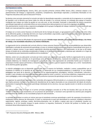 PROPUESTA EDUCATIVA MULTIGRADO.

SONORA

ESCUELAS UNITARIAS

INTRODUCCIÓN.
El Programa EducativoMultigrado, Sonora, 2012, para escuelas primarias unitarias (PEM, Sonora, 2012, unitarias) subyace a los
planteamientos del Enfoque y organización, propósitos, Competencias, Aprendizajes Esperados y Contenidos Planteados en los
Programas Educativos 2011 para la Educación Primaria.
Se plantea como principio elemental la inclusión de todos los Aprendizajes esperados y contenidos de los programas en un principio
de equidad y con el derecho que tienen todos los niños de acceder a la currícula nacional, sin embargo para apoyar al maestro
multigrado que trabaja con todos los grados en una sola aula, se han vinculado, fusionado o relacionado de manera secuencial,
aprendizajes esperados y/o contenidos afines así como producciones delos proyecto en el caso de la asignatura de español.
Este planteamiento rescata la idea y experiencia pedagógica de los grupos multigrado de trabajar mediante el tema común solo que
desde una nueva perspectiva y argumentación:
El trabajo con un tema común favorece a la disminución de los tiempos de espera, al agrupamiento para la interacción entre niños
de los diferentes grados, al abordaje del tema con mayor profundidad y rigurosidad, y agenerar espacios comunes de investigación,
análisis, discusión y confrontación de información.
El tema común resuelve las dificultades de organización grupal al brindar mayor atención a los procesosde aprendizaje, a los ritmos
de trabajo, a las necesidades educativas y las visiones individuales.
La organización de los contenidos del currículo oficial en temas comunes favorece el diseño de accionesdidácticas que desarrollen
habilidades y actitudes de autonomía de aprendizaje, al crear un contexto temáticocomún que propicie el aprendizaje entre pares, la
discusión y apoyos mutuos; lo que supone organización derutinas escolares distintas a las tradicionales, en las que se dé mayor
tiempo al estudio de los contenidos,considerando el trabajo en el desarrollo de habilidades y destrezas que redunden en el logro de
1
las competencias para laautonomía académica de los estudiantes.
Además, contar con una adecuación curricular por tema común por asignatura y por grado, facilita la organización de las acciones
dedocencia en modelos centrados en el aprendizaje como: el método de proyectos, resolución de problemas, la construcción de
unidades didácticas, los módulos de investigación y estudio de casos. Esta organización de contenidos facilita que el maestro se
preparepara brindar apoyos pertinentes y relevantes durante las sesiones y genere espacios de diálogo con y entre losestudiantes
de los distintos grados agrupados.
La relación pedagógica que se desprende supone roles para el maestro de facilitador, mediador y asesor; queposibilitan que el
estudiante se habilite en el dominio de sus procesos y el desarrollo de sus competenciasbásicas y académicas. Es una relación
pedagógica que parte de la atención a la diversidad en los aspectoscognitivos, psicológicos, motrices, actitudinales, culturales y
sociales; y que considera esta diversidad comouna oportunidad de crecer y construir. Las acciones didácticas, congruentes con este
marco pedagógico, están ordenadas en una secuencia,conforme al proceso de aprendizaje común en los seres humanos
.Se organizan las aprendizajes esperados y los contenidos del programa 2011articulando en un proceso de acercamiento al objeto
que implica procesos mentales y la construcción deevidencias de los logros alcanzados en esa comprensión del objeto de estudio,
planteando el respeto a los procesos de aprendizaje individuales de los alumnos, mas que al grado escolar en donde se encuentran
inscritos.
Este planteamiento tiene su origen en el primer principio pedagógico marcado en el Plan de Estudios 2011 que ala letra dice
“Centrar la atención en los estudiantes y en sus procesos de aprendizaje” y reconocer como aprenden los alumnos para otorgarles
planteamiento de acuerdo con las necesidades propias de cada estudiante. .
La actividad del profesor se centra en tutorar para que el estudiante construya aprendizajes a partir de suspropias circunstancias y
empleando fuentes diversas de información. Es decir su intervención es para que elestudiante se cuestione, establezca relaciones,
experimente, registre, practique, evalúe, discrimine,sistematice, etc; se dedica a apoyar para que el estudiante resuelva sus
problemas, no se los resuelve sinoque le ayuda construir la respuesta; finalmente, la función del profesor es facilitar que el
estudiante desarrollecompetencias básicas.

1

SEP. Propuesta Educativa Multigrado 2005. México, 2005.
9

 