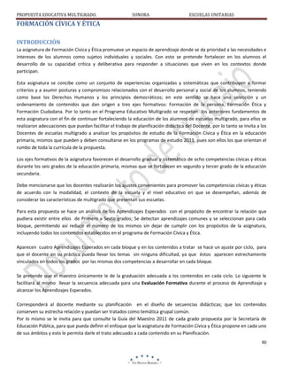 PROPUESTA EDUCATIVA MULTIGRADO.

SONORA

ESCUELAS UNITARIAS

FORMACIÓN CÍVICA Y ÉTICA
INTRODUCCIÓN
La asignatura de Formación Cívica y Ética promueve un espacio de aprendizaje donde se da prioridad a las necesidades e
intereses de los alumnos como sujetos individuales y sociales. Con esto se pretende fortalecer en los alumnos el
desarrollo de su capacidad crítica y deliberativa para responder a situaciones que viven en los contextos donde
participan.
Esta asignatura se concibe como un conjunto de experiencias organizadas y sistemáticas que contribuyen a formar
criterios y a asumir posturas y compromisos relacionados con el desarrollo personal y social de los alumnos, teniendo
como base los Derechos Humanos y los principios democráticos; en este sentido se hace una selección y un
ordenamiento de contenidos que dan origen a tres ejes formativos: Formación de la persona, Formación Ética y
Formación Ciudadana. Por lo tanto en el Programa Educativo Multigrado se respetan los anteriores fundamentos de
esta asignatura con el fin de continuar fortaleciendo la educación de los alumnos de escuelas multigrado, para ellos se
realizaron adecuaciones que puedan facilitar el trabajo de planificación didáctica del Docente, por lo tanto se invita a los
Docentes de escuelas multigrado a analizar los propósitos de estudio de la Formación Cívica y Ética en la educación
primaria, mismos que pueden y deben consultarse en los programas de estudio 2011, pues son ellos los que orientan el
rumbo de toda la currícula de la propuesta.
Los ejes formativos de la asignatura favorecen el desarrollo gradual y sistemático de ocho competencias cívicas y éticas
durante los seis grados de la educación primaria, mismas que se fortalecen en segundo y tercer grado de la educación
secundaria.
Debe mencionarse que los docentes realizarán los ajustes convenientes para promover las competencias cívicas y éticas
de acuerdo con la modalidad, el contexto de la escuela y el nivel educativo en que se desempeñan, además de
considerar las características de multigrado que presentan sus escuelas.
Para esta propuesta se hace un análisis de los Aprendizajes Esperados con el propósito de encontrar la relación que
pudiera existir entre ellos de Primero a Sexto grados; Se detectan aprendizajes comunes y se seleccionan para cada
bloque, permitiendo así reducir el número de los mismos sin dejar de cumplir con los propósitos de la asignatura,
incluyendo todos los contenidos establecidos en el programa de Formación Cívica y Ética.
Aparecen cuatro Aprendizajes Esperados en cada bloque y en los contenidos a tratar se hace un ajuste por ciclo, para
que el docente en su práctica pueda llevar los temas sin ninguna dificultad, ya que éstos aparecen estrechamente
vinculados en todos los grados por las mismas dos competencias a desarrollar en cada bloque.
Se pretende que el maestro únicamente le de la graduación adecuada a los contenidos en cada ciclo. Lo siguiente le
facilitará al mismo llevar la secuencia adecuada para una Evaluación Formativa durante el proceso de Aprendizaje y
alcanzar los Aprendizajes Esperados.
Corresponderá al docente mediante su planificación en el diseño de secuencias didácticas; que los contenidos
conserven su estrecha relación y puedan ser tratados como temática grupal común.
Por lo mismo se le invita para que consulte la Guía del Maestro 2011 de cada grado propuesta por la Secretaría de
Educación Pública, para que pueda definir el enfoque que la asignatura de Formación Cívica y Ética propone en cada uno
de sus ámbitos y esto le permita darle el trato adecuado a cada contenido en su Planificación.
90

 