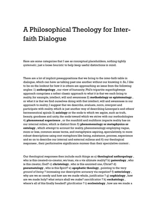 A Philosophical Theology for Interfaith Dialogue

Here are some categories that I use as conceptual placeholders, nothing tightly
systematic, just a loose heuristic to help keep useful distinctions in mind.

There are a lot of implicit presuppositions that we bring to the inter-faith table in
dialogue, which can have us talking past one another without our knowing it. So, I like
to be on the lookout for how it is others are approaching an issue from the following
angles: 1) anthropology , our view of humanity; Phil's tripartite superhighways
approach comprises a rather classic approach to what it is that we each bring to
reality, for example, intellect, will and awareness 2) methodology or epistemology ,
or what it is that we find ourselves doing with that intellect, will and awareness in our
approach to reality; I suggest that we describe, evaluate, norm, interpret and
participate with reality, which is just another way of describing Lonergan's and others'
hermeneutical spirals 3) axiology or the ends to which we aspire, such as truth,
beauty, goodness and unity, the ends toward which we strive with our methodologies
4) phenomenal experience , or the manifold and multiform impacts reality has on
our internal milieu, which is distinct from 5) phenomenology or metaphysics or
ontology , which attempt to account for reality, phenomenology employing vague,
more or less, common sense terms, and metaphysics aspiring, speculatively, to more
robust descriptions using root metaphors like being, substance, process, experience
and so on to describe our internal and external milieus and 6) our theological
responses , their performative significance moreso than their speculative content .

Our theological responses then include such things as a) theological anthropology ,
who is this created-co-creator, wo/man, vis a vis ultimate reality? b) paterology , who
is this creator, God? c) christology , who is this anointed one, Christ? d)
pneumatology , who is this Spirit? e) apophatic theology , pointing to the very
ground of being ? increasing our descriptive accuracy via negation? f) soteriology ,
why are we so needy and how are we made whole, justification ? g) sophiology , how
are we made holy? what return shall we make? sanctification ? h) eschatology ,
where's all of this finally headed? glorification ? i) ecclesiology , how are we made a

 