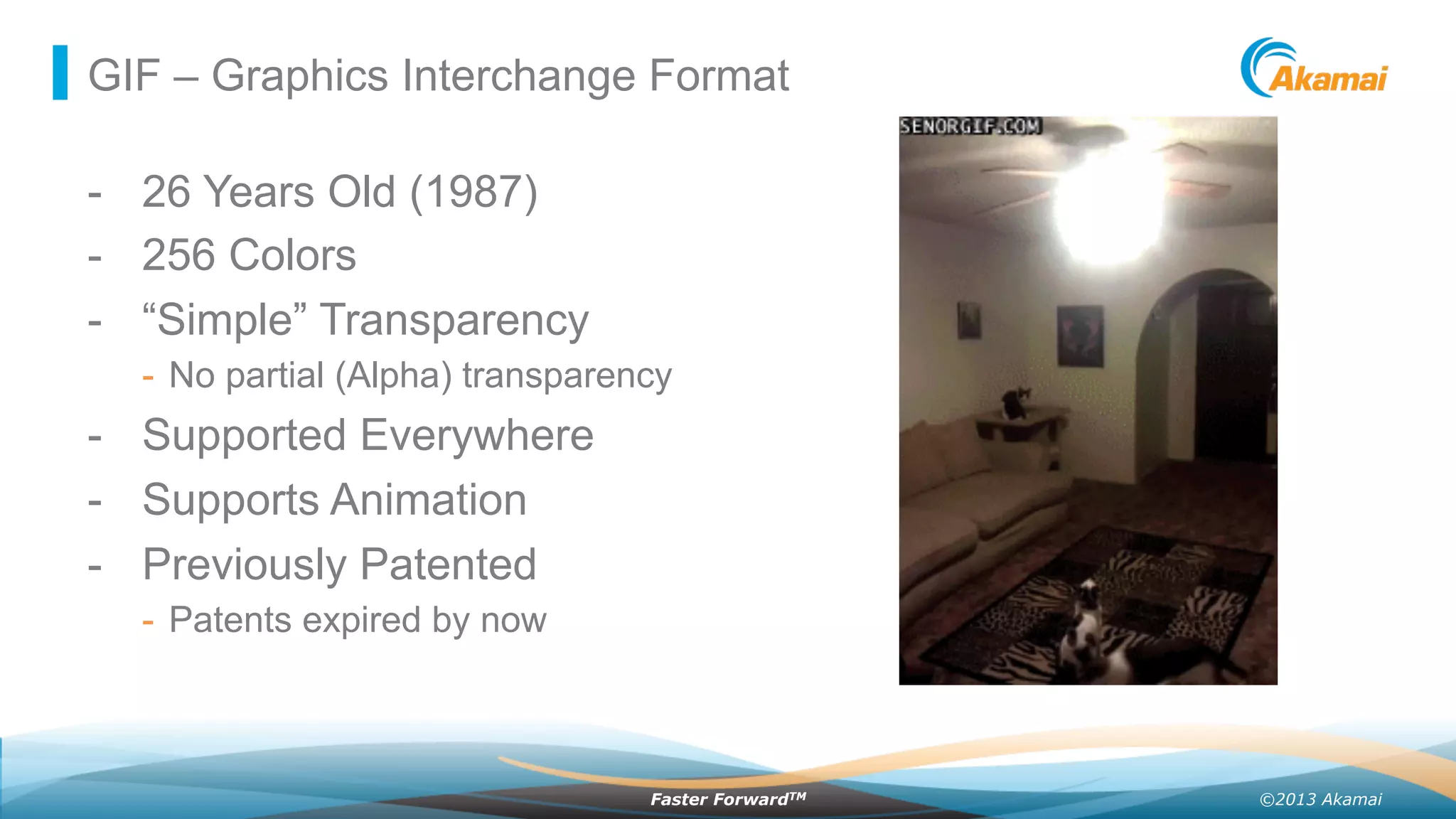 ©2013 AkamaiFaster ForwardTM
GIF – Graphics Interchange Format
-  26 Years Old (1987)
-  256 Colors
-  “Simple” Transparency
-  No partial (Alpha) transparency
-  Supported Everywhere
-  Supports Animation
-  Previously Patented
-  Patents expired by now
 
