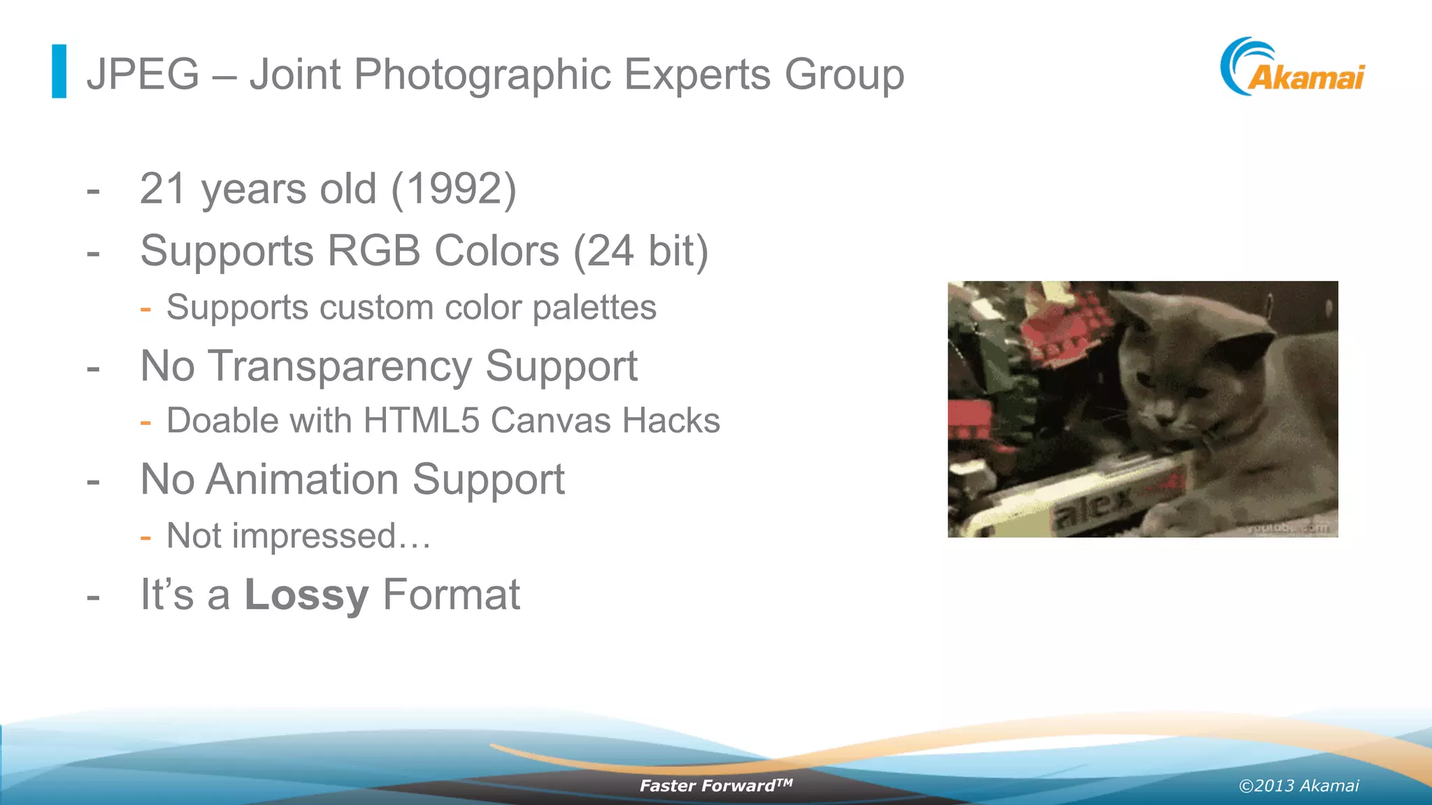 ©2013 AkamaiFaster ForwardTM
JPEG – Joint Photographic Experts Group
-  21 years old (1992)
-  Supports RGB Colors (24 bit)
-  Supports custom color palettes
-  No Transparency Support
-  Doable with HTML5 Canvas Hacks
-  No Animation Support
-  Not impressed…
-  It’s a Lossy Format
 