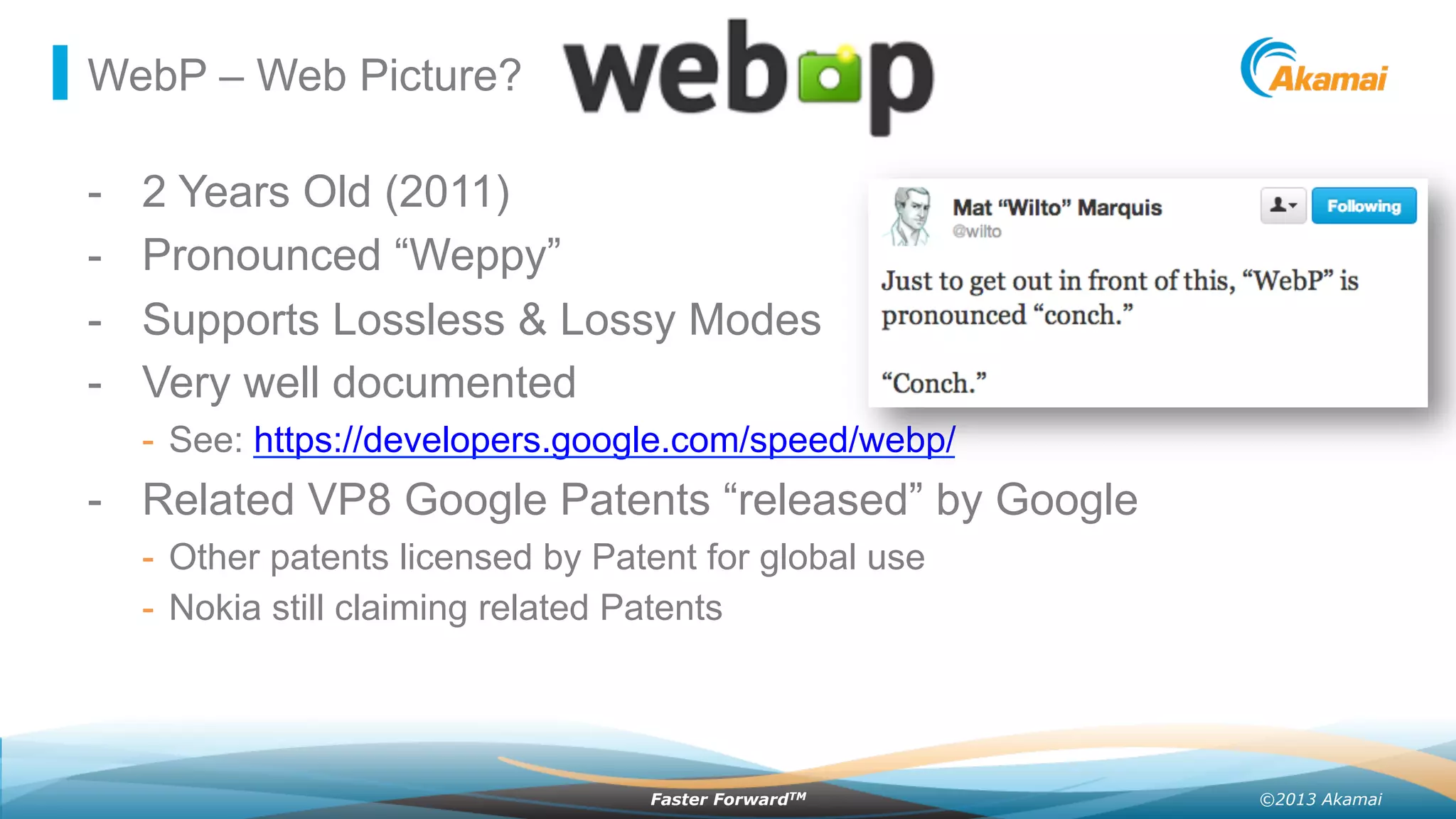 ©2013 AkamaiFaster ForwardTM
WebP – Web Picture?
-  2 Years Old (2011)
-  Pronounced “Weppy”
-  Supports Lossless & Lossy Modes
-  Very well documented
-  See: https://developers.google.com/speed/webp/
-  Related VP8 Google Patents “released” by Google
-  Other patents licensed by Patent for global use
-  Nokia still claiming related Patents
 