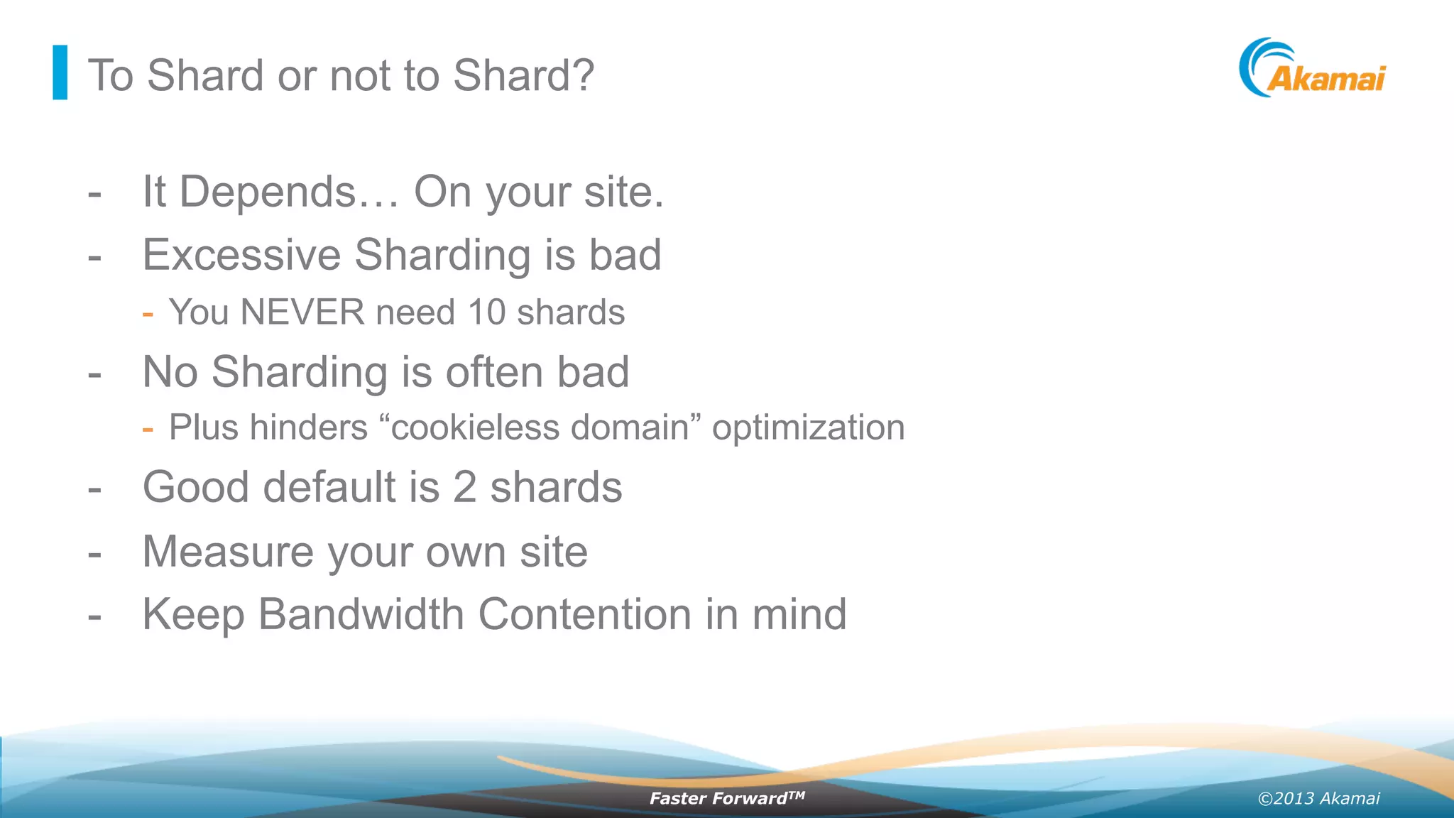 ©2013 AkamaiFaster ForwardTM
To Shard or not to Shard?
-  It Depends… On your site.
-  Excessive Sharding is bad
-  You NEVER need 10 shards
-  No Sharding is often bad
-  Plus hinders “cookieless domain” optimization
-  Good default is 2 shards
-  Measure your own site
-  Keep Bandwidth Contention in mind
 