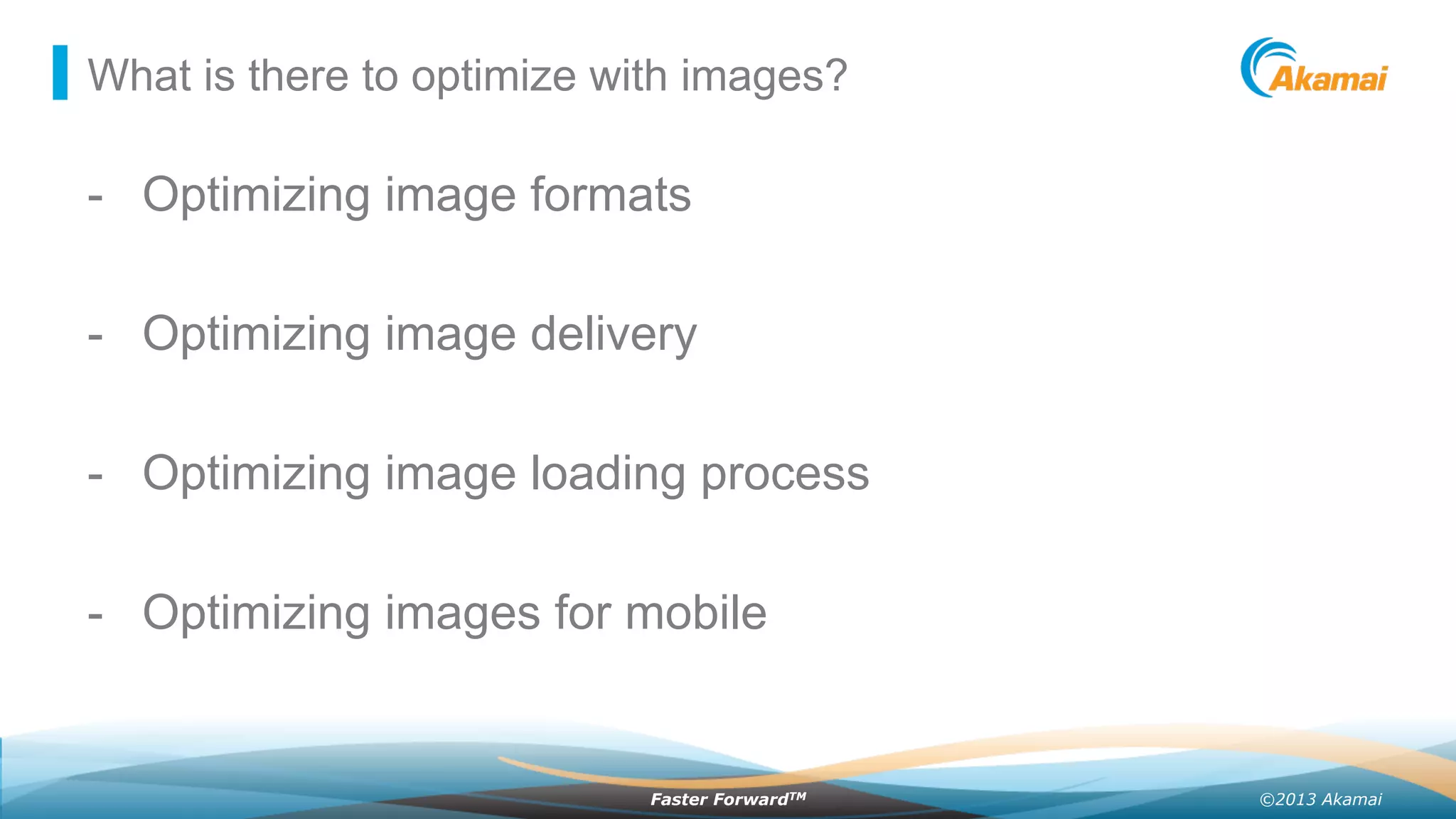 ©2013 AkamaiFaster ForwardTM
What is there to optimize with images?
-  Optimizing image formats
-  Optimizing image delivery
-  Optimizing image loading process
-  Optimizing images for mobile
 