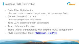 ©2013 AkamaiFaster ForwardTM
Lossless PNG Optimization
-  Delta Filter Optimization
-  Per row, choose comparison target: None, Left, Up, Average, Paeth
-  Convert from PNG 24 -> 8
-  Possibly using multiple PNG 8 layers
-  Tune LZ77 distance/length parameters
-  Tune Huffman buffer size
-  Trade “Alpha” transparency with simple (100%) transparency
-  PNG Optimization Tools: PNGCrush, OptiPNG
 