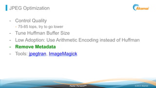 ©2013 AkamaiFaster ForwardTM
JPEG Optimization
-  Control Quality
-  75-85 tops, try to go lower
-  Tune Huffman Buffer Size
-  Low Adoption: Use Arithmetic Encoding instead of Huffman
-  Remove Metadata
-  Tools: jpegtran, ImageMagick
 