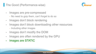©2013 AkamaiFaster ForwardTM
The Good (Performance-wise)
-  Images are pre-compressed
-  No need to gzip them, can’t forget to do so
-  Images don’t block rendering
-  Images don’t block downloading other resources
-  Including other images
-  Images don’t modify the DOM
-  Images are often rendered by the GPU
-  Images are STATIC
 