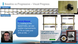 ©2013 AkamaiFaster ForwardTM
Baseline vs Progressive – Visual Progress
Baseline	
  
Progressive	
  
Patrick	
  Meenan:	
  
“…	
  Looking	
  at	
  the	
  
Speed	
  Index,	
  we	
  saw	
  
median	
  improvements	
  
of	
  7%	
  on	
  Cable	
  and	
  
15%	
  on	
  DSL	
  …”	
  
Loading…	
  
 