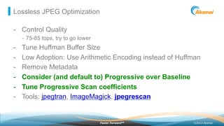 ©2013 AkamaiFaster ForwardTM
Lossless JPEG Optimization
-  Control Quality
-  75-85 tops, try to go lower
-  Tune Huffman Buffer Size
-  Low Adoption: Use Arithmetic Encoding instead of Huffman
-  Remove Metadata
-  Consider (and default to) Progressive over Baseline
-  Tune Progressive Scan coefficients
-  Tools: jpegtran, ImageMagick, jpegrescan
 
