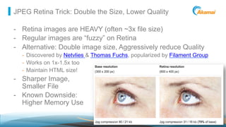 ©2013 AkamaiFaster ForwardTM
JPEG Retina Trick: Double the Size, Lower Quality
-  Retina images are HEAVY (often ~3x file size)
-  Regular images are “fuzzy” on Retina
-  Alternative: Double image size, Aggressively reduce Quality
-  Discovered by Netvlies & Thomas Fuchs, popularized by Filament Group
-  Works on 1x-1.5x too
-  Maintain HTML size!
-  Sharper Image,
Smaller File
-  Known Downside:
Higher Memory Use
 
