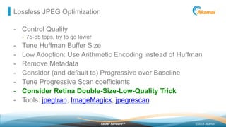 ©2013 AkamaiFaster ForwardTM
Lossless JPEG Optimization
-  Control Quality
-  75-85 tops, try to go lower
-  Tune Huffman Buffer Size
-  Low Adoption: Use Arithmetic Encoding instead of Huffman
-  Remove Metadata
-  Consider (and default to) Progressive over Baseline
-  Tune Progressive Scan coefficients
-  Consider Retina Double-Size-Low-Quality Trick
-  Tools: jpegtran, ImageMagick, jpegrescan
 