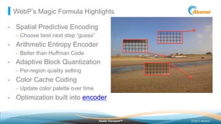 ©2013 AkamaiFaster ForwardTM
WebP’s Magic Formula Highlights
-  Spatial Predictive Encoding
-  Choose best next step “guess”
-  Arithmetic Entropy Encoder
-  Better than Huffman Code
-  Adaptive Block Quantization
-  Per-region quality setting
-  Color Cache Coding
-  Update color palette over time
-  Optimization built into encoder
 