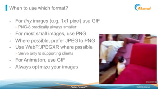 ©2013 AkamaiFaster ForwardTM
When to use which format?
-  For tiny images (e.g. 1x1 pixel) use GIF
-  PNG-8 practically always smaller
-  For most small images, use PNG
-  Where possible, prefer JPEG to PNG
-  Use WebP/JPEGXR where possible
-  Serve only to supporting clients
-  For Animation, use GIF
-  Always optimize your images
 