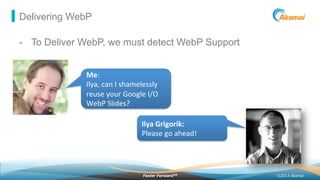 ©2013 AkamaiFaster ForwardTM
Delivering WebP
-  To Deliver WebP, we must detect WebP Support
Ilya	
  Grigorik:	
  
Please	
  go	
  ahead!	
  
Me:	
  
Ilya,	
  can	
  I	
  shamelessly	
  
reuse	
  your	
  Google	
  I/O	
  
WebP	
  Slides?	
  
 
