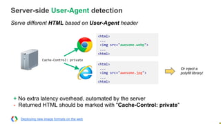 Server-side User-Agent detection
Serve different HTML based on User-Agent header
<html>	
  
	
  ...	
  
	
  <img	
  src="awesome.webp">	
  
	
  ...	
  
<html>	
  
<html>	
  
	
  ...	
  
	
  <img	
  src="awesome.jpg">	
  
	
  ...	
  
<html>	
  
Cache-­‐Control:	
  private	
  
Or inject a
polyfill library!
Deploying new image formats on the web
+ No extra latency overhead, automated by the server
- Returned HTML should be marked with "Cache-Control: private"
 