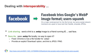 Dealing with interoperability ...
•  Link sharing: send a link to a .webp image to a friend running IE ... sad face.
•  Save As: save .webp file locally; no way to open it?
o  Fixed: Chrome is now a file handler for .webp!
o  Provide an explicit 'Download' option, and link to JPEG / PNG.
http://news.cnet.com/8301-1023_3-57580664-93/facebook-tries-googles-webp-image-format-users-squawk/
 