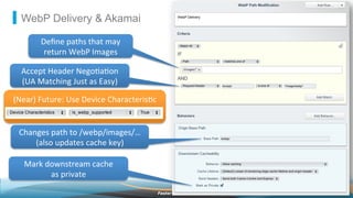©2013 AkamaiFaster ForwardTM
WebP Delivery & Akamai
Deﬁne	
  paths	
  that	
  may	
  
return	
  WebP	
  Images	
  
Accept	
  Header	
  Nego2a2on	
  
(UA	
  Matching	
  Just	
  as	
  Easy)	
  
(Near)	
  Future:	
  Use	
  Device	
  Characteris2c	
  
Changes	
  path	
  to	
  /webp/images/…	
  
(also	
  updates	
  cache	
  key)	
  
Mark	
  downstream	
  cache	
  	
  
as	
  private	
  
 