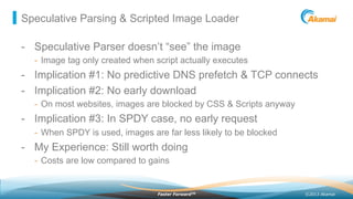 ©2013 AkamaiFaster ForwardTM
Speculative Parsing & Scripted Image Loader
-  Speculative Parser doesn’t “see” the image
-  Image tag only created when script actually executes
-  Implication #1: No predictive DNS prefetch & TCP connects
-  Implication #2: No early download
-  On most websites, images are blocked by CSS & Scripts anyway
-  Implication #3: In SPDY case, no early request
-  When SPDY is used, images are far less likely to be blocked
-  My Experience: Still worth doing
-  Costs are low compared to gains
 