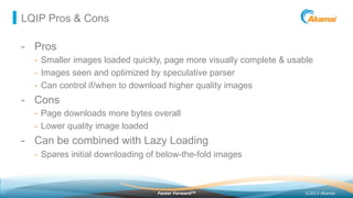 ©2013 AkamaiFaster ForwardTM
LQIP Pros & Cons
-  Pros
-  Smaller images loaded quickly, page more visually complete & usable
-  Images seen and optimized by speculative parser
-  Can control if/when to download higher quality images
-  Cons
-  Page downloads more bytes overall
-  Lower quality image loaded
-  Can be combined with Lazy Loading
-  Spares initial downloading of below-the-fold images
 