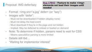 ©2013 AkamaiFaster ForwardTM
Proposal: IMG defer/lazy
-  Format: <img src=“a.jpg” defer> (or “lazy”)
-  Images with “defer”:
-  Must not be downloaded if hidden (display:none)
-  Must not delay the load event
-  Must download if they’re in the page and not hidden
-  Implied: May be deferred to onload or loaded on demand
-  Note: To determine if hidden, parsers need to wait for CSS
-  Means speculative parsing is more limited
-  Details still tbd…
-  “Waiting for implementor interest”
 