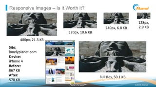 ©2013 AkamaiFaster ForwardTM
Responsive Images – Is It Worth it?
128px,	
  	
  
2.9	
  KB	
  240px,	
  6.8	
  KB	
  
320px,	
  10.6	
  KB	
  
480px,	
  21.3	
  KB	
  
Full	
  Res,	
  50.1	
  KB	
  
Site:	
  
lonelyplanet.com	
  
Device:	
  
iPhone	
  4	
  
Before:	
  	
  
867	
  KB	
  
Acer:	
  	
  
570	
  KB	
  
 