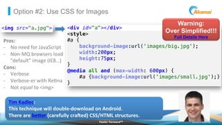 ©2013 AkamaiFaster ForwardTM
Option #2: Use CSS for Images
Pros:	
  
-­‐  No	
  need	
  for	
  JavaScript	
  
-­‐  Non-­‐MQ	
  browsers	
  load	
  
“default”	
  image	
  (IE8…)	
  
Cons:	
  
-­‐  Verbose	
  
-­‐  Verbose-­‐er	
  with	
  Re2na	
  
-­‐  Not	
  equal	
  to	
  <img>	
  
Warning:
Over Simplified!!!
Full Details Here
Tim	
  Kadlec:	
  	
  
This	
  technique	
  will	
  double-­‐download	
  on	
  Android.	
  
There	
  are	
  beher	
  (carefully	
  craced)	
  CSS/HTML	
  structures.	
  
 