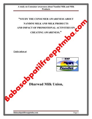A study on Consumer awareness about Nandini Milk and Milk
Products
Babasabpatilfreepptmba.com Page 1
“STUDY THE CONSUMER AWARENESS ABOUT
NANDINI MILK AND MILK PRODUCTS
AND IMPACT OF PROMOTIONAL ACTIVITIES ON
CREATING AWARENESS.”
Under taken at
Dharwad Milk Union,
 