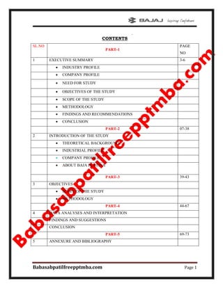 .
Babasabpatilfreepptmba.com Page 1
CONTENTS
SL.NO
PART-1
PAGE
NO
1 EXECUTIVE SUMMARY 3-6
 INDUSTRY PROFILE
 COMPANY PROFILE
 NEED FOR STUDY
 OBJECTIVES OF THE STUDY
 SCOPE OF THE STUDY
 METHODOLOGY
 FINDINGS AND RECOMMENDATIONS
 CONCLUSION
PART-2 07-38
2 INTRODUCTION OF THE STUDY
 THEORETICAL BACKGROUND
 INDUSTRIAL PROFILE
 COMPANY PROFILE
 ABOUT BAJA PLATINA
PART-3 39-43
3 OBJECTIVES
 SCOPE OF THE STUDY
 METHODOLOGY
PART-4 44-67
4 DATA ANALYSES AND INTERPRETATION
FINDINGS AND SUGGESTIONS
CONCLUSION
PART-5 69-73
5 ANNEXURE AND BIBLIOGRAPHY
 