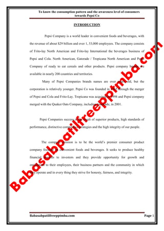 To know the consumption pattern and the awareness level of consumers
towards Pepsi Co
Babasabpatilfreepptmba.com Page 1
INTRODUCTION
Pepsi Company is a world leader in convenient foods and beverages, with
the revenue of about $29 billion and over 1, 53,000 employees. The company consists
of Frito-lay North American and Frito-lay International the beverages business of
Pepsi and Cola. North American, Gatorade / Tropicana North American and Pepsi
Company of ready to eat cereals and other products. Pepsi company brands are
available in nearly 200 countries and territories.
Many of Pepsi Companies brands names are over years old, but the
corporation is relatively younger. Pepsi Co was founded in 1965 through the merger
of Pepsi and Cola and Frito-Lay. Tropicana was acquired in 1998 and Pepsi company
merged with the Quaker Oats Company, including Gatorade, in 2001.
Pepsi Companies success is the result of superior products, high standards of
performance, distinctive competitive strategies and the high integrity of our people.
The company mission is to be the world‟s premier consumer product
company focused on convenient foods and beverages. It seeks to produce healthy
financial rewards to investors and they provide opportunity for growth and
enrichment to their employees, their business partners and the community in which
they operate and in every thing they strive for honesty, fairness, and integrity.
 