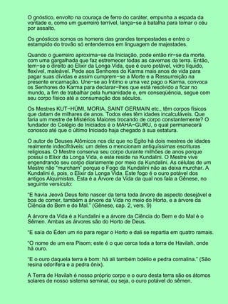 O gnóstico, envolto na couraça de ferro do caráter, empunha a espada da
vontade e, como um guerreiro terrível, lança−se à batalha para tomar o céu
por assalto.
Os gnósticos somos os homens das grandes tempestades e entre o
estampido do trovão só entendemos em linguagem de majestades.
Quando o guerreiro aproxima−se da Iniciação, pode então rir−se da morte,
com uma gargalhada que faz estremecer todas as cavernas da terra. Então,
tem−se o direito ao Elixir da Longa Vida, que é ouro potável, vidro líquido,
flexível, maleável. Pede aos Senhores do Karma mais anos de vida para
pagar suas dívidas e assim cumprem−se a Morte e a Ressurreição na
presente encarnação. Une−se ao Íntimo e uma vez pago o Karma, convoca
os Senhores do Karma para declarar−lhes que está resolvido a ficar no
mundo, a fim de trabalhar pela humanidade e, em conseqüência, segue com
seu corpo físico até a consumação dos séculos.
Os Mestres KUT−HÚMI, MORIA, SAINT GERMAIN etc., têm corpos físicos
que datam de milhares de anos. Todos eles têm idades incalculáveis. Que
faria um mestre de Mistérios Maiores trocando de corpo constantemente? O
fundador do Colégio de Iniciados é o MAHA−GURU, o qual permanecerá
conosco até que o último Iniciado haja chegado à sua estatura.
O autor de Deuses Atômicos nos diz que no Egito há dois mestres de idades
realmente indecifráveis: um deles o mencionam antiquíssimas escrituras
religiosas. O Mestre conserva seu corpo durante milhões de anos porque
possui o Elixir da Longa Vida, e este reside na Kundalini. O Mestre vive
engendrando seu corpo diariamente por meio da Kundalini. As células de um
Mestre não “murcham” porque o Fogo da Kundalini não as deixa murchar. A
Kundalini é, pois, o Elixir da Longa Vida. Este fogo é o ouro potável dos
antigos Alquimistas. Esta é a Árvore da Vida da qual nos fala a Gênese, no
seguinte versículo:
“E havia Jeová Deus feito nascer da terra toda árvore de aspecto desejável e
boa de comer, também a árvore da Vida no meio do Horto, e a árvore da
Ciência do Bem e do Mal.” (Gênese, cap. 2, vers. 9)
A árvore da Vida é a Kundalini e a árvore da Ciência do Bem e do Mal é o
Sêmen. Ambas as árvores são do Horto de Deus.
“E saía do Éden um rio para regar o Horto e dali se repartia em quatro ramais.
“O nome de um era Pisom; este é o que cerca toda a terra de Havilah, onde
há ouro.
“E o ouro daquela terra é bom: há ali também bdélio e pedra cornalina.” (São
resina odorífera e a pedra ônix).
A Terra de Havilah é nosso próprio corpo e o ouro desta terra são os átomos
solares de nosso sistema seminal, ou seja, o ouro potável do sêmen.
 
