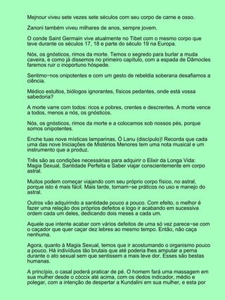 Mejnour viveu sete vezes sete séculos com seu corpo de carne e osso.
Zanoni também viveu milhares de anos, sempre jovem.
O conde Saint Germain vive atualmente no Tibet com o mesmo corpo que
teve durante os séculos 17, 18 e parte do século 19 na Europa.
Nós, os gnósticos, rimos da morte. Temos o segredo para burlar a muda
caveira, e como já dissemos no primeiro capítulo, com a espada de Dâmocles
faremos ruir o inoportuno hóspede.
Sentimo−nos onipotentes e com um gesto de rebeldia soberana desafiamos a
ciência.
Médico estultos, biólogos ignorantes, físicos pedantes, onde está vossa
sabedoria?
A morte varre com todos: ricos e pobres, crentes e descrentes. A morte vence
a todos, menos a nós, os gnósticos.
Nós, os gnósticos, rimos da morte e a colocamos sob nossos pés, porque
somos onipotentes.
Enche tuas nove místicas lamparinas, Ó Lanu (discípulo)! Recorda que cada
uma das nove Iniciações de Mistérios Menores tem uma nota musical e um
instrumento que a produz.
Três são as condições necessárias para adquirir o Elixir da Longa Vida:
Magia Sexual, Santidade Perfeita e Saber viajar conscientemente em corpo
astral.
Muitos podem começar viajando com seu próprio corpo físico, no astral,
porque isto é mais fácil. Mais tarde, tornam−se práticos no uso e manejo do
astral.
Outros vão adquirindo a santidade pouco a pouco. Com efeito, o melhor é
fazer uma relação dos próprios defeitos e logo ir acabando em sucessiva
ordem cada um deles, dedicando dois meses a cada um.
Aquele que intente acabar com vários defeitos de uma só vez parece−se com
o caçador que quer caçar dez lebres ao mesmo tempo. Então, não caça
nenhuma.
Agora, quanto à Magia Sexual, temos que ir acostumando o organismo pouco
a pouco. Há indivíduos tão brutais que até poderia lhes amputar a perna
durante o ato sexual sem que sentissem a mais leve dor. Esses são bestas
humanas.
A princípio, o casal poderá praticar de pé. O homem fará uma massagem em
sua mulher desde o cóccix até acima, com os dedos indicador, médio e
polegar, com a intenção de despertar a Kundalini em sua mulher, e esta por
 