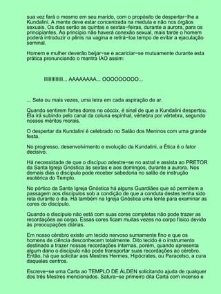 sua vez fará o mesmo em seu marido, com o propósito de despertar−lhe a
Kundalini. A mente deve estar concentrada na medula e não nos órgãos
sexuais. Os dias serão as quintas e sextas−feiras, durante a aurora, para os
principiantes. Ao princípio não haverá conexão sexual, mais tarde o homem
poderá introduzir o pênis na vagina e retirá−loa tempo de evitar a ejaculação
seminal.
Homem e mulher deverão beijar−se e acariciar−se mutuamente durante esta
prática pronunciando o mantra IAO assim:
IIIIIIIIIIIII... AAAAAAAA... OOOOOOOOO...
... Sete ou mais vezes, uma letra em cada aspiração de ar.
Quando sentirem fortes dores no cóccix, é sinal de que a Kundalini despertou.
Ela irá subindo pelo canal da coluna espinhal, vértebra por vértebra, segundo
nossos méritos morais.
O despertar da Kundalini é celebrado no Salão dos Meninos com uma grande
festa.
No progresso, desenvolvimento e evolução da Kundalini, a Ética é o fator
decisivo.
Há necessidade de que o discípuo adestre−se no astral e assista ao PRETOR
da Santa Igreja Gnóstica ás sextas e aos domingos, durante a aurora. Nos
demais dias o discípulo pode receber sabedoria no salão de instrução
esotérica do Templo.
No pórtico da Santa Igreja Gnóstica há alguns Guardiães que só permitem a
passagem aos discípulos sob a condição de que a conduta destes tenha sido
reta durante o dia. Há também na Igreja Gnóstica uma lente para examinar as
cores do discípulo.
Quando o discípulo não está com suas cores completas não pode trazer as
recordações ao corpo. Essas cores ficam muitas vezes no corpo físico devido
às preocupações diárias.
Em nosso cérebro existe um tecido nervoso sumamente fino e que os
homens de ciência desconhecem totalmente. Dito tecido é o instrumento
destinado a trazer nossas recordações internas, porém, quando apresenta
algum dano o discípulo não pode transportar suas recordações ao cérebro.
Então, há que solicitar aos Mestres Hermes, Hipócrates, ou Paracelso, a cura
daqueles centros.
Escreve−se uma Carta ao TEMPLO DE ÁLDEN solicitando ajuda de qualquer
dos três Mestres mencionados. Satura−se primeiro dita Carta com incenso e
 